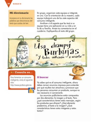 BLOQUE III94
En grupo, organicen siete equipos e intégrate
en uno. Con la orientación de su maestro, cada
equipo trabajará uno de los siete aspectos del
consumo inteligente.
Analicen si el aspecto que les tocó a su
equipo tiene una aplicación en su vida y en
la de su familia. Anota tus comentarios en el
cuaderno. Explíquenlos al resto del grupo.
Mi diccionario
Incorpora en tu diccionario las
palabras que desconozcas del
texto que acabas de leer.
A buscar
Ya sabes qué es el consumo inteligente, ahora
debes revisar anuncios impresos para entender
por qué resultan tan atractivos y provocan que
las personas consuman un producto, aunque no
sea necesario ni conveniente.
Los anuncios publicitarios están compuestos
por dos elementos: la imagen y el texto. Pero
¿qué características tienen estos mensajes, según
los productos que ofrecen? ¿Qué elemento
predomina, el texto o la imagen? ¿Qué
características tienen estas imágenes y estos
textos?
Consulta en…
Para fomentar un consumo
inteligente, visita el siguiente
sitio:
http://www.profeco.gob.mx
AB-ESP-4-P-001-160.indd 94 25/11/11 13:51
 