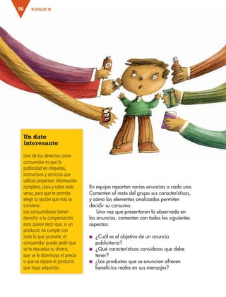 BLOQUE III96
En equipo repartan varios anuncios a cada uno.
Comenten al resto del grupo sus características,
y cómo los elementos analizados permiten
decidir su consumo.
Una vez que presentaron lo observado en
los anuncios, comenten con todos los siguientes
aspectos:
■ ¿Cuál es el objetivo de un anuncio
publicitario?
■ ¿Qué características consideras que debe
tener?
■ ¿Los productos que se anuncian ofrecen
beneficios reales en sus mensajes?
Un dato
interesante
Uno de tus derechos como
consumidor es que la
publicidad en etiquetas,
instructivos y servicios que
utilices presenten información
completa, clara y sobre todo
veraz, para que te permita
elegir la opción que más te
conviene.
Los consumidores tienen
derecho a la compensación,
esto quiere decir que, si un
producto no cumple con
todo lo que promete, el
consumidor puede pedir que
se le devuelva su dinero,
que se le disminuya el precio
o que se repare el producto
que haya adquirido.
AB-ESP-4-P-001-160.indd 96 25/11/11 13:51
 