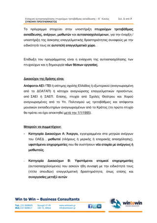 Ενίσχυση αυτοαπασχόλησης πτυχιούχων τριτοβάθμιας εκπαίδευσης – Β΄ Κύκλος
ΣΥΝΟΨΗ ΠΡΟΓΡΑΜΜΑΤΟΣ
Σελ. 1 από 7
Win to Win – Business Consultants
Τηλ. 210 3608609
Φαξ 210 3608617
Σκουφά 47-49
106 72, Αθήνα
www.wintowin.gr
info@wintowin.gr
Το πρόγραμμα στοχεύει στην υποστήριξη πτυχιούχων τριτοβάθμιας
εκπαίδευσης, ανέργων, μισθωτών και αυτοαπασχολούμενων, για την έναρξη /
υποστήριξη της άσκησης επαγγελματικής δραστηριότητας συναφούς με την
ειδικότητά τους σε αυτοτελή επαγγελματικό χώρο.
Επιδίωξη του προγράμματος είναι η ενίσχυση της αυτοαπασχόλησης των
πτυχιούχων και η δημιουργία νέων θέσεων εργασίας.
Δικαιούχοι της δράσης είναι:
Απόφοιτοι ΑΕΙ / ΤΕΙ ή ισότιμης σχολής Ελλάδος ή εξωτερικού (αναγνωρισμένη
από το ΔΟΑΤΑΠ) ή κάτοχοι αναγνώρισης επαγγελματικών προσόντων,
από ΣΑΕΙ ή ΣΑΕΠ. Επίσης, πτυχία από Σχολές Θεάτρου και Χορού
αναγνωρισμένες από το Υπ. Πολιτισμού ως τριτοβάθμιες και απόφοιτοι
μουσικών εκπαιδευτηρίων αναγνωρισμένων από το Κράτος (το πρώτο πτυχίο
θα πρέπει να έχει αποκτηθεί μετά την 1/1/1995).
Μπορούν να συμμετέχουν:
- Κατηγορία Δικαιούχων Α: Άνεργοι, εγγεγραμμένοι στα μητρώα ανέργων
του ΟΑΕΔ , μισθωτοί (πλήρους ή μερικής ή εποχιακής απασχόλησης),
υφιστάμενοι επιχειρηματίες που θα συστήσουν νέα εταιρία με ανέργους ή
μισθωτούς.
- Κατηγορία Δικαιούχων Β: Υφιστάμενοι ατομικοί επιχειρηματίες
(αυτοαπασχολούμενοι) που ασκούν ήδη συναφή με την ειδικότητά τους
(τίτλο σπουδών) επαγγελματική δραστηριότητα, όπως επίσης και
συνεργασίες μεταξύ αυτών.
 
