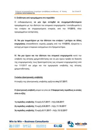 Ενίσχυση αυτοαπασχόλησης πτυχιούχων τριτοβάθμιας εκπαίδευσης – Β΄ Κύκλος
ΣΥΝΟΨΗ ΠΡΟΓΡΑΜΜΑΤΟΣ
Σελ. 3 από 7
Win to Win – Business Consultants
Τηλ. 210 3608609
Φαξ 210 3608617
Σκουφά 47-49
106 72, Αθήνα
www.wintowin.gr
info@wintowin.gr
II. Επιδότηση από προγράμματα στο παρελθόν
Ο ενδιαφερόμενος να μην έχει ενταχθεί σε συγχρηματοδοτούμενα
προγράμματα με την ιδιότητα του ατομικού επιχειρηματία / επιτηδευματία ή
του εταίρου σε επιχορηγούμενη εταιρεία, από την 1/1/2013, πλην
προγραμμάτων κατάρτισης.
ΙΙΙ. Να μην συμμετέχουν με την ιδιότητα του εταίρου / μετόχου σε άλλες
επιχειρήσεις οποιασδήποτε νομικής μορφής από την 1/1/2015, εξαιρείται η
κατοχή μετοχών εταιρειών εισηγμένων στο Χρηματιστήριο.
IV. Να μην έχουν και την ιδιότητα του ατομικού επιχειρηματία κατά την
υποβολή της αίτησης χρηματοδότησης και να μην έχουν προβεί σε διακοπή
της επιχειρηματικής τους δραστηριότητας (ως ατομικοί επιχειρηματίες) από
την 1/1/2017 και μέχρι και την ημερομηνία υποβολής της αίτησης
χρηματοδότησης.
3 κύκλοι ηλεκτρονικής υποβολής
Η έναρξη της ηλεκτρονικής υποβολής ορίζεται στις 5.7.2017.
Η ηλεκτρονική υποβολή μπορεί να γίνει σε 3 διαφορετικές περιόδους οι οποίες
είναι οι εξής:
1η περίοδος υποβολής: Έναρξη 5.7.2017 - Λήξη 9.8.2017
2η περίοδος υποβολής: Έναρξη 6.9.2017 - Λήξη 11.10.2017
3η περίοδος υποβολής: Έναρξη 8.11.2017 - Λήξη 13.12.2017
 