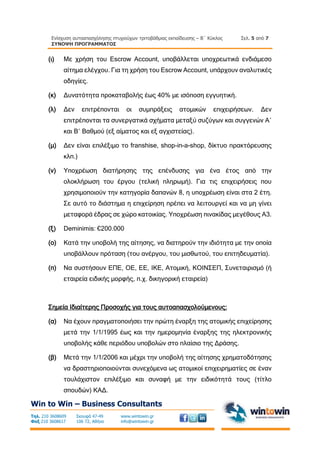 Ενίσχυση αυτοαπασχόλησης πτυχιούχων τριτοβάθμιας εκπαίδευσης – Β΄ Κύκλος
ΣΥΝΟΨΗ ΠΡΟΓΡΑΜΜΑΤΟΣ
Σελ. 5 από 7
Win to Win – Business Consultants
Τηλ. 210 3608609
Φαξ 210 3608617
Σκουφά 47-49
106 72, Αθήνα
www.wintowin.gr
info@wintowin.gr
(ι) Με χρήση του Escrow Account, υποβάλλεται υποχρεωτικά ενδιάμεσο
αίτημα ελέγχου. Για τη χρήση του Escrow Account, υπάρχουν αναλυτικές
οδηγίες.
(κ) Δυνατότητα προκαταβολής έως 40% με ισόποση εγγυητική.
(λ) Δεν επιτρέπονται οι συμπράξεις ατομικών επιχειρήσεων. Δεν
επιτρέπονται τα συνεργατικά σχήματα μεταξύ συζύγων και συγγενών Α΄
και Β΄ Βαθμού (εξ αίματος και εξ αγχιστείας).
(μ) Δεν είναι επιλέξιμο το franshise, shop-in-a-shop, δίκτυο πρακτόρευσης
κλπ.)
(ν) Υποχρέωση διατήρησης της επένδυσης για ένα έτος από την
ολοκλήρωση του έργου (τελική πληρωμή). Για τις επιχειρήσεις που
χρησιμοποιούν την κατηγορία δαπανών 8, η υποχρέωση είναι στα 2 έτη.
Σε αυτό το διάστημα η επιχείρηση πρέπει να λειτουργεί και να μη γίνει
μεταφορά έδρας σε χώρο κατοικίας. Υποχρέωση πινακίδας μεγέθους Α3.
(ξ) Deminimis: €200.000
(ο) Κατά την υποβολή της αίτησης, να διατηρούν την ιδιότητα με την οποία
υποβάλλουν πρόταση (του ανέργου, του μισθωτού, του επιτηδευματία).
(π) Να συστήσουν ΕΠΕ, ΟΕ, ΕΕ, ΙΚΕ, Ατομική, ΚΟΙΝΣΕΠ, Συνεταιρισμό (ή
εταιρεία ειδικής μορφής, π.χ. δικηγορική εταιρεία)
Σημεία Ιδιαίτερης Προσοχής για τους αυτοαπασχολούμενους:
(α) Να έχουν πραγματοποιήσει την πρώτη έναρξη της ατομικής επιχείρησης
μετά την 1/1/1995 έως και την ημερομηνία έναρξης της ηλεκτρονικής
υποβολής κάθε περιόδου υποβολών στο πλαίσιο της Δράσης.
(β) Μετά την 1/1/2006 και μέχρι την υποβολή της αίτησης χρηματοδότησης
να δραστηριοποιούνται συνεχόμενα ως ατομικοί επιχειρηματίες σε έναν
τουλάχιστον επιλέξιμο και συναφή με την ειδικότητά τους (τίτλο
σπουδών) ΚΑΔ.
 