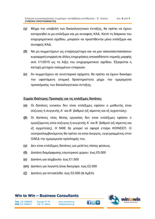 Ενίσχυση αυτοαπασχόλησης πτυχιούχων τριτοβάθμιας εκπαίδευσης – Β΄ Κύκλος
ΣΥΝΟΨΗ ΠΡΟΓΡΑΜΜΑΤΟΣ
Σελ. 6 από 7
Win to Win – Business Consultants
Τηλ. 210 3608609
Φαξ 210 3608617
Σκουφά 47-49
106 72, Αθήνα
www.wintowin.gr
info@wintowin.gr
(γ) Μέχρι την υποβολή των δικαιολογητικών ένταξης, θα πρέπει να έχουν
καταργηθεί οι μη επιλέξιμοι και μη συναφείς ΚΑΔ. Κατά τη διάρκεια του
επιχειρηματικού σχεδίου, μπορούν να προστίθενται μόνο επιλέξιμοι και
συναφείς ΚΑΔ.
(δ) Να μη συμμετέχουν ως εταίροι/μέτοχοι και να μην ασκούσαν/ασκήσουν
κυριαρχική επιρροή σε άλλες επιχειρήσεις οποιασδήποτε νομικής μορφής
από 1/1/2015 ως τη λήξη του επιχειρηματικού σχεδίου. Εξαιρείται η
κατοχή μετοχών εισηγμένων εταιρειών.
(ε) Αν συμμετέχουν σε συνεταιρικά σχήματα, θα πρέπει να έχουν διακόψει
την υφιστάμενη ατομική δραστηριότητα μέχρι την ημερομηνία
προσκόμισης των δικαιολογητικών ένταξης.
Σημεία Ιδιαίτερης Προσοχής για τις επιλέξιμες δαπάνες:
(α) Οι δαπάνες ενοικίου δεν είναι επιλέξιμες εφόσον ο μισθωτός είναι
σύζυγος ή συγγενής Α΄ και Β΄ βαθμού (εξ αίματος και εξ αγχιστείας).
(β) Οι δαπάνες νέας θέσης εργασίας δεν είναι επιλέξιμες εφόσον ο
εργαζόμενος είναι σύζυγος ή συγγενής Α΄ και Β΄ βαθμού (εξ αίματος και
εξ αγχιστείας). Η ΝΘΕ δε μπορεί να αφορά εταίρο ΚΟΙΝΣΕΠ. Ο
νεοπροσλαμβανόμενος θα πρέπει να είναι άνεργος, εγγεγραμμένος στον
ΟΑΕΔ την ημερομηνία πρόσληψής του.
(γ) Δεν είναι επιλέξιμες δαπάνες για μελέτες πάσης φύσεως.
(δ) Δαπάνη διαμόρφωσης εσωτερικού χώρου: έως €5.000
(ε) Δαπάνη για σύμβουλο: έως €1.500
(στ) Δαπάνη για λογιστή ή/και δικηγόρο: έως €2.000
(ζ) Δαπάνη για Ιστοσελίδα: έως €2.000 (& ΑμΕΑ)
 