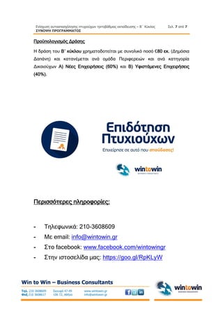 Ενίσχυση αυτοαπασχόλησης πτυχιούχων τριτοβάθμιας εκπαίδευσης – Β΄ Κύκλος
ΣΥΝΟΨΗ ΠΡΟΓΡΑΜΜΑΤΟΣ
Σελ. 7 από 7
Win to Win – Business Consultants
Τηλ. 210 3608609
Φαξ 210 3608617
Σκουφά 47-49
106 72, Αθήνα
www.wintowin.gr
info@wintowin.gr
Προϋπολογισμός Δράσης
Η δράση του Β΄ κύκλου χρηματοδοτείται με συνολικό ποσό €80 εκ. (Δημόσια
Δαπάνη) και κατανέμεται ανά ομάδα Περιφερειών και ανά κατηγορία
Δικαιούχων Α) Νέες Επιχειρήσεις (60%) και Β) Υφιστάμενες Επιχειρήσεις
(40%).
Περισσότερες πληροφορίες:
- Τηλεφωνικά: 210-3608609
- Με email: info@wintowin.gr
- Στο facebook: www.facebook.com/wintowingr
- Στην ιστοσελίδα μας: https://goo.gl/RpKLyW
 