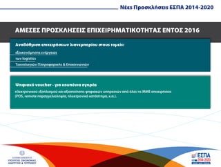 ΕΛΛΗΝΙΚΗ ΔΗΜΟΚΡΑΤΙΑ
ΥΠΟΥΡΓΕΙΟ ΟΙΚΟΝΟΜΙΑΣ,
ΑΝΑΠΤΥΞΗΣ & ΤΟΥΡΙΣΜΟΥ
ΑΜΕΣΕΣ ΠΡΟΣΚΛΗΣΕΙΣ ΕΠΙΧΕΙΡΗΜΑΤΙΚΟΤΗΤΑΣ ΕΝΤΟΣ 2016
Αναβάθµιση επιχειρήσεων λιανεµπορίου στους τοµείς:
Ψηφιακό voucher - για κουπόνια αγοράς
εξοικονόµησης ενέργειας
των logistics
Τεχνολογιών Πληροφορικής & Επικοινωνιών
ηλεκτρονικού εξοπλισµού και αξιοποίησης ψηφιακών υπηρεσιών από όλες τις ΜΜΕ επιχειρήσεις
(POS, remote παραγγελιοληψία, ηλεκτρονικό κατάστηµα, κ.α.).
Νέες Προσκλήσεις ΕΣΠΑ 2014-2020
 