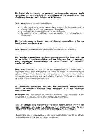 6
21. Μπορεί μία επιχείρηση να αγοράσει μεταχειρισμένο σκάφος εκτός
προγράμματος και να επιδοτηθεί στο πρόγραμμα για εγκατάσταση νέου
εξοπλισμού (π.χ. μηχανές, βυθόμετρα, GPS κλπ) ;
Απάντηση: Ναι, υπό τις εξής προϋποθέσεις:
 η πωλήτρια εταιρεία του μεταχειρισμένου σκάφους δεν θα πρέπει να είναι
εταίρος / μέτοχος της νέας επιχείρησης (Δικαιούχο)
 ο εξοπλισμός να είναι καινούργιος και αμεταχείριστος
 Oι δαπάνες είναι επιλέξιμες στην κατηγορία 2.1. «Μηχανήματα –
Εξοπλισμός»
22. Στο πρόγραμμα η ίδρυση νέας επιχείρησης προϋποθέτει ή όχι την
ύπαρξη μόνο επιλέξιμων ΚΑΔ ;
Απάντηση: Δεν υπάρχει κάποιος περιορισμός από τον οδηγό της Δράσης
23. Υφιστάμενη επιχείρηση που δραστηριοποιείται σε δύο δραστηριότητες
εκ των οποίων η μία είναι επιλέξιμη από την Δράση και δεν έχει αναπτύξει
καμία οικονομική δραστηριότητα σε αυτόν, μπορεί να υποβάλλει
επενδυτικό σχέδιο;
Απάντηση: Σύμφωνα με τους όρους και προϋποθέσεις της Πρόσκλησης η
επιχείρηση ανήκει στην Κατηγορία Β και μπορεί να υποβάλει επενδυτικό σχέδιο
εφόσον πληροί τους όρους της κατηγορίας αυτής, μεταξύ των οποίων
περιλαμβάνεται η απαίτηση μηδενικού Κύκλου Εργασιών ΣΥΝΟΛΙΚΑ στο ΑΦΜ και
όχι μόνον στην επιλέξιμη δραστηριότητα.
24. Υφιστάμενη επιχείρηση που δεν έχει τουριστική δραστηριότητα,
μπορεί να υποβάλλει πρόταση στην κατηγορία Α με την προσθήκη
επιλέξιμου ΚΑΔ;
Απάντηση: Όχι, δεν μπορεί να υποβάλει πρόταση. Στην κατηγορία Α δεν
επιτρέπεται η υποβολή πρότασης από υφιστάμενες επιχειρήσεις.
25. Οι μέτοχοι μιας επιχείρησης που ασκεί δραστηριότητα στον τομέα
του τουρισμού μπορούν να ιδρύσουν νέα επιχείρηση που θα έχει
τουριστική δραστηριότητα και να είναι επιλέξιμη στο πρόγραμμα;
Απάντηση: Ναι, εφόσον ισχύουν οι όροι και οι προϋποθέσεις που θέτει ο οδηγός
του προγράμματος (πχ όροι για το ίδιο κατάλυμα).
ΑΔΑ: Ψ7ΔΨ465ΧΙ8-ΥΣΕ
 