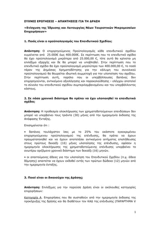 1
ΣΥΧΝΕΣ ΕΡΩΤΗΣΕΙΣ – ΑΠΑΝΤΗΣΕΙΣ ΓΙΑ ΤΗ ΔΡΑΣΗ
«Ενίσχυση της Ίδρυσης και Λειτουργίας Νέων Τουριστικών Μικρομεσαίων
Επιχειρήσεων»
1. Ποιός είναι ο προϋπολογισμός του Επενδυτικού Σχεδίου;
Απάντηση: Ο επιχορηγούμενος Προϋπολογισμός κάθε επενδυτικού σχεδίου
κυμαίνεται από 25.000€ έως 400.000€. Σε περίπτωση που το επενδυτικό σχέδιο
θα έχει προϋπολογισμό μικρότερο από 25.000,00 €, τότε αυτό θα κρίνεται μη
επιλέξιμο εξαρχής και δε θα μπορεί να υποβληθεί. Στην περίπτωση που το
επενδυτικό σχέδιο θα έχει προϋπολογισμό μεγαλύτερο των 400.000,00 €, το ποσό
πέραν της Δημόσιας Χρηματοδότησης για την κάλυψη του συνολικού
προϋπολογισμού θα θεωρείται ιδιωτική συμμετοχή για την υλοποίηση του σχεδίου.
Στην περίπτωση αυτή, παρόλο που οι υπερβάλλουσες δαπάνες δεν
επιχορηγούνται, αντικείμενο αξιολόγησης και παρακολούθησης - ελέγχου αποτελεί
το σύνολο του επενδυτικού σχεδίου συμπεριλαμβανομένου και του υπερβάλλοντος
κόστους.
2. Σε πόσο χρονικό διάστημα θα πρέπει να έχει υλοποιηθεί το επενδυτικό
σχέδιο;
Απάντηση: Η προθεσμία ολοκλήρωσης των χρηματοδοτούμενων επενδύσεων δεν
μπορεί να υπερβαίνει τους τριάντα (30) μήνες από την ημερομηνία έκδοσης της
Απόφασης Ένταξης.
Επισημαίνεται ότι :
• δαπάνες τουλάχιστον ίσες με το 25% του εκάστοτε εγκεκριμένου
επιχορηγούμενου προϋπολογισμού της επένδυσης, θα πρέπει να έχουν
πραγματοποιηθεί και να έχουν αποτελέσει αντικείμενο αιτήματος επαλήθευσης
στους πρώτους δεκαέξι (16) μήνες υλοποίησης της επένδυσης, εφόσον η
ημερομηνία ολοκλήρωσης της χρηματοδοτούμενης επένδυσης υπερβαίνει το
ανωτέρω οριζόμενο χρονικό διάστημα των δεκαέξι (16) μηνών.
• οι απαιτούμενες άδειες για την υλοποίηση του Επενδυτικού Σχεδίου (π.χ. άδεια
δόμησης) απαιτείται να έχουν εκδοθεί εντός των πρώτων δώδεκα (12) μηνών από
την ημερομηνία ένταξης.
3. Ποιοί είναι οι δικαιούχοι της Δράσης;
Απάντηση: Επιλέξιμες για την παρούσα Δράση είναι οι ακόλουθες κατηγορίες
επιχειρήσεων:
Κατηγορία Α. Επιχειρήσεις που θα συσταθούν από την ημερομηνία έκδοσης της
προκήρυξης της δράσης και θα διαθέτουν τον ΚΑΔ της επένδυσης (ΠΑΡΑΡΤΗΜΑ V
ΑΔΑ: Ψ7ΔΨ465ΧΙ8-ΥΣΕ
 