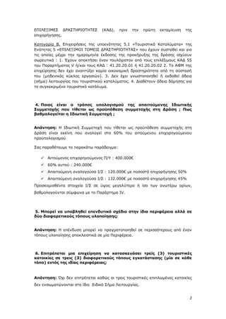 2
ΕΠΙΛΕΞΙΜΕΣ ΔΡΑΣΤΗΡΙΟΤΗΤΕΣ (ΚΑΔ), πριν την πρώτη εκταμίευση της
επιχορήγησης.
Κατηγορία Β. Επιχειρήσεις της υποενότητας 5.1 «Τουριστικά Καταλύματα» της
Ενότητας 5 «ΕΠΙΛΕΞΙΜΟΙ ΤΟΜΕΙΣ ΔΡΑΣΤΗΡΙΟΤΗΤΑΣ» που έχουν συσταθεί και για
τις οποίες μέχρι την ημερομηνία έκδοσης της προκήρυξης της δράσης ισχύουν
σωρευτικά : 1. Έχουν αποκτήσει έναν τουλάχιστον από τους επιλέξιμους ΚΑΔ 55
του Παραρτήματος V ή/και τους ΚΑΔ : 41.20.20.01 ή 41.20.20.02 2. Το ΑΦΜ της
επιχείρησης δεν έχει αναπτύξει καμία οικονομική δραστηριότητα από τη σύστασή
του (μηδενικός κύκλος εργασιών). 3. Δεν έχει γνωστοποιηθεί ή εκδοθεί άδεια
(σήμα) λειτουργίας του τουριστικού καταλύματος. 4. Διαθέτουν άδεια δόμησης για
το συγκεκριμένο τουριστικό κατάλυμα.
4. Ποιος είναι ο τρόπος υπολογισμού της απαιτούμενης Ιδιωτικής
Συμμετοχής που τίθεται ως προϋπόθεση συμμετοχής στη Δράση ; Πως
βαθμολογείται η Ιδιωτική Συμμετοχή ;
Απάντηση: Η Ιδιωτική Συμμετοχή που τίθεται ως προϋπόθεση συμμετοχής στη
Δράση είναι εκείνη που αναλογεί στο 60% του αιτούμενου επιχορηγούμενου
προϋπολογισμού
Σας παραθέτουμε το παρακάτω παράδειγμα:
 Αιτούμενος επιχορηγούμενος Π/Υ : 400.000€
 60% αυτού : 240.000€
 Απαιτούμενη αναλογούσα Ι/Σ : 120.000€ με ποσοστό επιχορήγησης 50%
 Απαιτούμενη αναλογούσα Ι/Σ : 132.000€ με ποσοστό επιχορήγησης 45%
Προσκομισθέντα στοιχεία Ι/Σ σε ύψος μεγαλύτερο ή ίσο των ανωτέρω ορίων,
βαθμολογούνται σύμφωνα με το Παράρτημα IV.
5. Μπορεί να υποβληθεί επενδυτικό σχέδιο στην ίδια περιφέρεια αλλά σε
δύο διαφορετικούς τόπους υλοποίησης;
Απάντηση: Η επένδυση μπορεί να πραγματοποιηθεί σε περισσότερους από έναν
τόπους υλοποίησης αποκλειστικά σε μία Περιφέρεια.
6. Επιτρέπεται μια επιχείρηση να κατασκευάσει τρείς (3) τουριστικές
κατοικίες σε τρεις (3) διαφορετικούς τόπους εγκατάστασης (μία σε κάθε
τόπο) εντός της ιδίας περιφέρειας;
Απάντηση: Όχι δεν επιτρέπεται καθώς οι τρεις τουριστικές επιπλωμένες κατοικίες
δεν ενσωματώνονται στο ίδιο Ειδικό Σήμα Λειτουργίας.
ΑΔΑ: Ψ7ΔΨ465ΧΙ8-ΥΣΕ
 