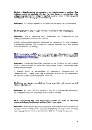 4
11. Για τα ξενοδοχειακά καταλύματα εντός παραδοσιακών κτισμάτων δεν
υπάρχει ελάχιστος αριθμός κλινών; Για τους Ξενώνες φιλοξενίας νέων
υπάρχει περιορισμό στον ελάχιστο αριθμό κλινών; Ισχύει το ίδιο και για τα
καταλύματα εντός διατηρητέων κτισμάτων;
Απάντηση: Δεν υπάρχει περιορισμός σύμφωνα με τον οδηγό του προγράμματος
12. Επιχορηγείται η πρόσληψη νέου προσωπικού από το πρόγραμμα;
Απάντηση:. Όχι η πρόσληψη Νέου Προσωπικού δεν περιλαμβάνεται στις
επιλέξιμες κατηγορίες δαπανών της ΔΡΑΣΗΣ.
Ωστόσο, εφόσον προσληφθεί Νέο Προσωπικό για τουλάχιστον 0,2 ΕΜΕ, αυξάνεται
η δημόσια επιχορήγηση κατά ποσοστό 5%, πάντοτε σύμφωνα και με τους λοιπούς
όρους του Οδηγού της Δράσης
13. Ο δικαιούχος υποβάλει μόνο την αίτηση του ηλεκτρονικά στο ΠΣΚΕ
http://ependyseis.gr/mis όπως ακριβώς συνέβαινε και σε προηγούμενα
επιχειρησιακά προγράμματα ;
Απάντηση: Οι δυνητικοί δικαιούχοι οφείλουν με την υποβολή της ηλεκτρονικής
αίτησης χρηματοδότησης να υποβάλουν ταυτοχρόνως στο ΠΣΚΕ και Ηλεκτρονικό
Φάκελο Υποψηφιότητας.
Ο φάκελος αυτός θα περιλαμβάνει τα απαιτούμενα δικαιολογητικά του
ΠΑΡΑΡΤΗΜΑΤΟΣ I ΔΙΚΑΙΟΛΟΓΗΤΙΚΑ ΥΠΟΒΟΛΗΣ/ΕΝΤΑΞΗΣ σε μη επεξεργάσιμη
ηλεκτρονική μορφή αρχείου (πχ αρχείο τύπου pdf).
14. Μπορεί να πραγματοποιηθεί επένδυση στην ελληνική επικράτεια από
κάτοικο εξωτερικού;
Απάντηση: Ναι μπορεί αρκεί να ισχύουν οι όροι και οι προϋποθέσεις του οδηγού
και να προσκομιστούν τα απαραίτητα δικαιολογητικά ένταξης.
15. H τεκμηρίωση της ίδιας συμμετοχής μπορεί να γίνει με υπόλοιπα
τραπεζικών λογαριασμών από τράπεζες του εξωτερικού ;
Απάντηση: Η τεκμηρίωση της ιδίας συμμετοχής από διαθέσιμα υπόλοιπα τράπεζας
εξωτερικού είναι δυνατή αρκεί η συγκεκριμένη τράπεζα να ανήκει στον κατάλογο
των αναγνωρισμένων πιστωτικών ιδρυμάτων από την Τράπεζα της Ελλάδος.
ΑΔΑ: Ψ7ΔΨ465ΧΙ8-ΥΣΕ
 