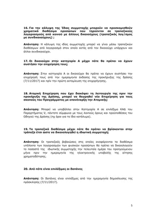 5
16. Για την κάλυψη της Ίδιας συμμετοχής μπορούν να προσκομισθούν
χρηματικά διαθέσιμα προσώπων που τηρούνται σε τραπεζικούς
λογαριασμούς από κοινού με άλλους δικαιούχους (τραπεζικός λογ/σμος
με συνδικαιούχους) ;
Απάντηση: Η κάλυψη της ιδίας συμμετοχής μπορεί να γίνει μέσω τραπεζικών
διαθέσιμων από λογαριασμό στον οποίο εκτός από τον δικαιούχο υπάρχουν και
άλλοι συνδικαιούχοι.
17. Οι δικαιούχοι στην κατηγορία Α μέχρι πότε θα πρέπει να έχουν
συστήσει την επιχείρηση τους;
Απάντηση: Στην κατηγορία Α οι δικαιούχοι θα πρέπει να έχουν συστήσει την
επιχείρησή τους από την ημερομηνία έκδοσης της προκήρυξης της δράσης
(7/11/2017) και πρίν την πρώτη εκταμίευση της επιχορήγησης.
18. Ατομική Επιχείρηση που έχει διακόψει τη λειτουργία της πριν την
προκήρυξη της Δράσης, μπορεί να θεωρηθεί νέα Επιχείρηση για τους
σκοπούς του Προγράμματος με επανέναρξη την Ατομικής;
Απάντηση: Μπορεί να υποβάλλει στην Κατηγορία Α σε επιλέξιμο ΚΑΔ του
Παραρτήματος V, πάντοτε σύμφωνα με τους λοιπούς όρους και προϋποθέσεις του
Οδηγού της Δράσης (πχ όροι για το ίδιο κατάλυμα).
19. Τα τραπεζικά διαθέσιμα μέχρι πότε θα πρέπει να βρίσκονται στην
τράπεζα έτσι ώστε να δικαιολογηθεί η ιδιωτική συμμετοχή;
Απάντηση: Οι τραπεζικές βεβαιώσεις στις οποίες αναφέρονται τα διαθέσιμα
υπόλοιπα των λογαριασμών των φυσικών προσώπων θα πρέπει να δικαιολογούν
το ποσοστό της ιδιωτικής συμμετοχής την τελευταία ημέρα του προηγούμενου
μήνα πριν την ημερομηνία της ηλεκτρονικής υποβολής της αίτησης
χρηματοδότησης.
20. Από πότε είναι επιλέξιμες οι δαπάνες
Απάντηση: Οι δαπάνες είναι επιλέξιμες από την ημερομηνία δημοσίευσης της
πρόσκλησης (7/11/2017).
ΑΔΑ: Ψ7ΔΨ465ΧΙ8-ΥΣΕ
 