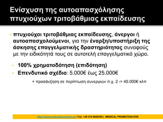 • πτυχιούχοι τριτοβάθμιας εκπαίδευσης, άνεργοι ή
αυτοαπασχολούμενοι, για την έναρξη/υποστήριξη της
άσκησης επαγγελματικής δραστηριότητας συναφούς
με την ειδικότητά τους σε αυτοτελή επαγγελματικό χώρο.
• 100% χρηματοδότηση (επιδότηση)
• Επενδυτικό σχέδιο: 5.000€ έως 25.000€
+ προσάυξηση σε περίπτωση συνεργιών π.χ. 2 -> 40.000€ κλπ
http://www.medicalpromotion.gr | Τηλ. +30 210 9658356 | MEDICAL PROMOTION ΕΠΕ
 