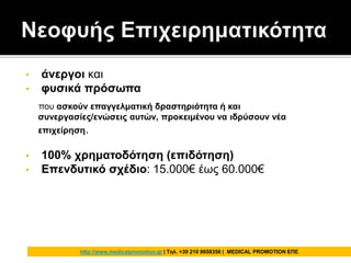 • άνεργοι και
• φυσικά πρόσωπα
που ασκούν επαγγελματική δραστηριότητα ή και
συνεργασίες/ενώσεις αυτών, προκειμένου να ιδρύσουν νέα
επιχείρηση.
• 100% χρηματοδότηση (επιδότηση)
• Επενδυτικό σχέδιο: 15.000€ έως 60.000€
http://www.medicalpromotion.gr | Τηλ. +30 210 9658356 | MEDICAL PROMOTION ΕΠΕ
 