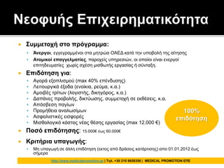  Συμμετοχή στο πρόγραμμα:
 Άνεργοι, εγγεγραμμένοι στα μητρώα ΟΑΕΔ κατά την υποβολή της αίτησης
 Ατομικοί επαγγελματίες, παροχείς υπηρεσιών, οι οποίοι είναι ενεργοί
επιτηδευματίες χωρίς σχέση μισθωτής εργασίας ή σύνταξη.
 Επιδότηση για:
 Αγορά εξοπλισμού (max 40% επένδυσης)
 Λειτουργικά έξοδα (ενοίκια, ρεύμα, κ.α.)
 Αμοιβές τρίτων (λογιστής, δικηγόρος, κ.α.)
 Δαπάνες προβολής, δικτύωσης, συμμετοχή σε εκθέσεις, κ.α.
 Απόσβεση παγίων
 Προμήθεια αναλωσίμων
 Ασφαλιστικές εισφορές
 Μισθολογικό κόστος νέας θέσης εργασίας (max 12.000 €)
 Ποσό επιδότησης: 15.000€ έως 60.000€
 Κριτήρια υπαγωγής:
 Μη υπαγωγή σε άλλη επιδότηση (εκτος από δράσεις κατάρτισης) απο 01.01.2012 έως
σήμερα
100%
επιδότηση
http://www.medicalpromotion.gr | Τηλ. +30 210 9658356 | MEDICAL PROMOTION ΕΠΕ
 
