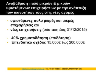 • υφιστάμενες πολυ μικρές και μικρές
επιχειρήσεις και
• νέες επιχειρήσεις (σύσταση έως 31/12/2015)
• 40% χρηματοδότηση (επιδότηση)
• Επενδυτικό σχέδιο: 15.000€ έως 200.000€
http://www.medicalpromotion.gr | Τηλ. +30 210 9658356 | MEDICAL PROMOTION ΕΠΕ
 