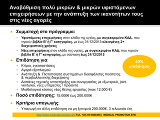  Συμμετοχή στο πρόγραμμα:
 Υφιστάμενες επιχειρήσεις στον κλάδο της υγείας, με συγκεκριμένο ΚΑΔ, που
τηρούν βιβλία Β’ ή Γ’ κατηγορίας, με έως 31/12/2015 κλεισμένες 2+
διαχειριστικές χρήσεις
 Νέες επιχειρήσεις στον κλάδο της υγείας, με συγκεκριμένο ΚΑΔ, που τηρούν
βιβλία Β’ ή Γ’ κατηγορίας, με σύσταση έως 31/12/2015
 Επιδότηση για:
 Κτίρια, εγκαταστάσεις
 Αγορά εξοπλισμού
 Ανάπτυξη & Πιστοποίηση συστημάτων διασφάλισης ποιότητας
& περιβαλλοντικής διαχείρισης
 Δαπάνες τεχνικής υποστήριξης και συνεργασίας με εξωτερικό, joint
ventures, νεες υπηρεσίες / προιόντα
 Μισθολογικό κόστος νέας θέσης εργασίας (max 12.000 €)
 Ποσό επιδότησης: 15.000€ έως 200.000€
 Κριτήρια υπαγωγής:
 Υπαγωγή σε άλλη επιδότηση να μη ξεπερνά 200.000€, 3 τελευταία έτη
40%
επιδότηση
http://www.medicalpromotion.gr | Τηλ. +30 210 9658356 | MEDICAL PROMOTION ΕΠΕ
 