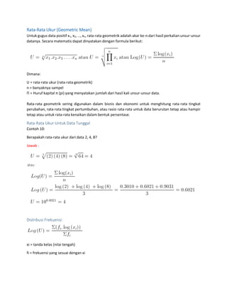 Rata-Rata Ukur (Geometric Mean)
Untuk gugus data positif x1, x2, …, xn, rata-rata geometrik adalah akar ke-n dari hasil perkalian unsur-unsur
datanya. Secara matematis dapat dinyatakan dengan formula berikut:
Dimana:
U = rata-rata ukur (rata-rata geometrik)
n = banyaknya sampel
Π = Huruf kapital π (pi) yang menyatakan jumlah dari hasil kali unsur-unsur data.
Rata-rata geometrik sering digunakan dalam bisnis dan ekonomi untuk menghitung rata-rata tingkat
perubahan, rata-rata tingkat pertumbuhan, atau rasio rata-rata untuk data berurutan tetap atau hampir
tetap atau untuk rata-rata kenaikan dalam bentuk persentase.
Rata-Rata Ukur Untuk Data Tunggal
Contoh 10:
Berapakah rata-rata ukur dari data 2, 4, 8?
Jawab :
Distribusi Frekuensi:
xi = tanda kelas (nilai tengah)
fi = frekuensi yang sesuai dengan xi
 
