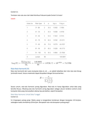Contoh 11:
Tentukan rata-rata ukur dari tabel distribusi frekuensi pada Contoh 3 di atas!
Jawab :
Rata-Rata Harmonik (H)
Rata-rata harmonik dari suatu kumpulan data x1, x2, …, xn adalah kebalikan dari nilai rata-rata hitung
(aritmetik mean). Secara matematis dapat dinyatakan dengan formula berikut :
Secara umum, rata-rata harmonic jarang digunakan. Rata-rata ini hanya digunakan untuk data yang
bersifat khusus. Misalnya,rata-rata harmonik sering digunakan sebagai ukuran tendensi sentral untuk
kumpulan data yang menunjukkan adanya laju perubahan, seperti kecepatan.
Rata-Rata Harmonic Untuk Data Tunggal
Contoh 12:
Si A bepergian pulang pergi. Waktu pergi ia mengendarai kendaraan dengan kecepatan 10 km/jam,
sedangkan waktu kembalinya 20 km/jam. Berapakah rata-rata kecepatan pulang pergi?
 