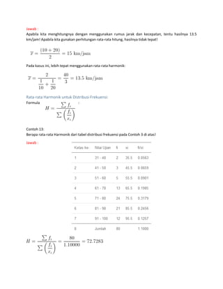 Jawab :
Apabila kita menghitungnya dengan menggunakan rumus jarak dan kecepatan, tentu hasilnya 13.5
km/jam! Apabila kita gunakan perhitungan rata-rata hitung, hasilnya tidak tepat!
Pada kasus ini, lebih tepat menggunakan rata-rata harmonik:
Rata-rata Harmonik untuk Distribusi Frekuensi:
Formula :
Contoh 13:
Berapa rata-rata Harmonik dari tabel distribusi frekuensi pada Contoh 3 di atas!
Jawab :
 