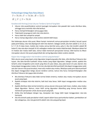 Perbandingan Ketiga Rata-Rata (Mean):
Karakteristik Penting Untuk Ukuran Tendensi Sentral Yang Baik
 Ukuran nilai pusat/tendensi sentral (average) merupakan nilai pewakil dari suatu distribusi data,
sehingga harus memiliki sifat-sifat berikut:
 Harus mempertimbangkan semua gugus data
 Tidak boleh terpengaruh oleh nilai-nilai ekstrim.
 Harus stabil dari sampel ke sampel.
 Harus mampu digunakan untuk analisis statistik lebih lanjut.
Dari beberapa ukuran nilai pusat, Mean hampir memenuhi semua persyaratan tersebut, kecuali syarat
pada point kedua, rata-rata dipengaruhi oleh nilai ekstrem. Sebagai contoh, jika item adalah 2; 4; 5; 6; 6;
6; 7; 7; 8; 9 maka mean, median dan modus semua bernilai sama, yaitu 6. Jika nilai terakhir adalah 90
bukan 9, rata-rata akan menjadi 14.10, sedangkan median dan modus tidak berubah. Meskipun dalam hal
ini median dan modus lebih baik, namun tidak memenuhi persyaratan lainnya. Oleh karena itu Mean
merupakan ukuran nilai pusat yang terbaik dan sering digunakan dalam analisis statistik.
Kapan kita menggunakan nilai tendensi sentral yang berbeda?
Nilai ukuran pusat yang tepat untuk digunakan tergantung pada sifat data, sifat distribusi frekuensi dan
tujuan. Jika data bersifat kualitatif, hanya modus yang dapat digunakan. Sebagai contoh, apabila kita
tertarik untuk mengetahui jenis tanah yang khas di suatu lokasi, atau pola tanam di suatu daerah, kita
hanya dapat menggunakan modus. Di sisi lain, jika data bersifat kuantitatif, kita dapat menggunakan salah
satu dari ukuran nilai pusat tersebut, mean atau median atau modus. Meskipun pada jenis data kuantitatif
kita dapat menggunakan ketiga ukuran tendensi sentral, namun kita harus mempertimbangkan sifat
distribusi frekuensi dari gugus data tersebut.
 Bila distribusi frekuensi data tidak normal (tidak simetris), median atau modus merupakan ukuran
pusat yang tepat.
 Apabila terdapat nilai-nilai ekstrim, baik kecil atau besar, lebih tepat menggunakan median atau
modus.
 Apabila distribusi data normal (simetris), semua ukuran nilai pusat, baik mean, median, atau modus
dapat digunakan. Namun, mean lebih sering digunakan dibanding yang lainnya karena lebih
memenuhi persyaratan untuk ukuran pusat yang baik.
 Ketika kita berhadapan dengan laju, kecepatan dan harga lebih tepat menggunakan rata-rata
harmonik.
 Jika kita tertarik pada perubahan relatif, seperti dalam kasus pertumbuhan bakteri, pembelahan sel
dan sebagainya, rata-rata geometrik adalah rata-rata yang paling tepat.
 