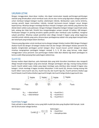 UKURAN LETAK
Dengan menggunakan dasar-dasar median, kita dapat meneruskan kepada perhitungan-perhitungan
statistik yang dimaksudkan untuk membuat suatu ukuran atau norma yang digunakan sebagai pedoman
untuk membuat kategori-kategori kualitas sekelompok individu. Berdasarkan suatu norma tertentu,
seorang peneliti dapat memisahkan individu menjadi bermacam-macam kategori sesuai dengan
keperluannya. Misalnya dengan membagi distribusi menjadi 2 kategori yaitu individu yang diterima dan
ditolak dalam seleksi suatu pekerjaan. Dengan 4 kategori didapatkan kategori-kategori seperti baik sekali,
baik, sedang dan tidak baik. Peneliti bisa mengembangkan sampai menjadi 10 bahkan 100 kategori.
Pembuatan kategori ini penting terutama apabila peneliti akan membuat suatu kualifikasi, mengenai
subyek penelitian. Misalnya subyek penelitian akan dibagi menjadi 4 bagian yang setiap bagiannya
memiliki jumlah individu yang sama, dimana dasar pembagiannya adalah nilai yang dapat menjadi batas
dari kelompok yang terdapat dalam distribusi.
Tatacara yang digunakan untuk membuat norma dengan kategori disebut median (Me) dengan 4 kategori
disebut Kuartil (K) dengan 10 kategori disebut desil (D) dan dengan 100 kategori disebut persentil (P).
Apabila menghendaki pembagian jumlah kategori diluar macam-macam jumlah kategori tersebut,
misalnya menginginkan pembagian kategori menjadi 3, 5, 9, 20 atau yang lainnya, maka dapat
menggunakan rumus persentil. Cara perhitungan median tidak akan dibahas lagi dalam pembagian ini
karena sudah dikaji panjang lebar pada bagian sebelumnya.
Quartil (Q)
Konsep median dapat diperluas, yaitu kelompok data yang telah diurutkan (membesar atau mengecil)
dibagi menjadi empat bagian yang sama banyak. Bilangan pembagian ada tiga, masing-masing disebut
kuartil. Kuartil adalah suatu indeks yang dapat membagi suatu distribusi data menjadi 4 bagian atau
kategori. Untuk membagi 4 bagian tersebut dibutuhkan 3 titik kuartil (K), dimana masing-masing titik
kuartil diberi nama kuartil satu (K1), Kuartil dua (K2) dan kuartil tiga (K3). Kuartil pertama disebut juga
kuartil bawah, kuartil kedua disebut juga kuartil tengah, dan kuartil ketiga disebut juga kuartil atas.
Keterangan :
Xmin = data terkecil
Xmaks = data terbesar
Q1 = kuartil ke-1
Q2 = kuartil ke-2
Q3 = kuartil ke-3
Kuartil Data Tunggal
Pada sub bab ini akan diberikan rumus yang lebih mudah jika data yang disajikan lebih banyak. Letak
dari Qi dirumuskan sebagai berikut.
Keterangan :
Qi = kuartil ke-i
n = banyaknya data
 