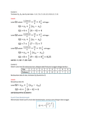 Contoh 1
Tentukan Q1, Q2, dan Q3 dari data : 3, 4, 7, 8, 7, 4, 8, 4, 9, 10, 8, 3, 7, 12.
Jawab :
Letak Q1adalah
1 (14+1)
4
=
15
4
= 3
3
4
sehingga :
Q1 = 𝑥3 +
3
4
(𝑥4 − 𝑥3)
Q1 = 4 +
3
4
(4 − 4) = 4
Letak Q2adalah
2 (14+1)
4
=
15
4
= 7
1
2
sehingga :
Q2 = 𝑥7 +
1
2
(𝑥7 − 𝑥6)
Q2 = 7 +
1
2
(7 − 7) = 7
Letak Q3adalah
3 (14+1)
4
=
45
4
= 11
1
4
sehingga :
Q3 = 𝑥11 +
1
4
(𝑥12 − 𝑥11)
Q1 = 8 +
3
4
(9 − 8) = 8
1
4
= 8,25
Jadi Q1 = 4 ; Q2 = 7 ; Q3 = 8,25
Contoh 2
Dalam suatu test 50 mahasiswa baru didapat tabel frekuensi tunggal sebagai berikut :
Berdasarkan data di atas, tentukan Q2 (Kuartal ke-2)
Jawab :
Banyaknya data 50.
Letak Q2 = 𝑥25 +
1
2
(𝑥25 − 𝑥24)
Q2 = 6 +
1
2
(6 − 6) = 6
Jadi Q2 (kuartil ke-2) adalah 6
Kuartil Data Berkelompok
Menentukan letak kuartil untuk data berkelompok, caranya sama dengan data tunggal.
 