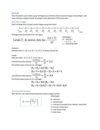 Desil (D)
Desil (D) adalah suatu indeks yang membagi suatu distribusi data menjadi 10 bagian atau kategori. Jika
suatu distribusi dibagi menjadi 10 kategori maka diperlukan 9 titik batas desil,
Desil Data Tunggal
Desil membagi data menjadi sepuluh bagian yang sama besar.
Sehingga letak dari Di (Desil ke-i) diringkas
Keterangan:
Di = desil ke-i
i = 1, 2, 3, . . ., 9
n = banyaknya data
Contoh 4
Diketahui data: 9, 10, 11, 6, 8, 7, 7, 5, 4, 5. Tentukan D2 dan D4:
Jawab :
Data diurutkan : 4, 5, 5, 6, 7, 7, 8, 9, 10, 11
Letak D2 diurutkan data ke-
2 (10+1)
10
=
22
10
= 2,2
D2 terletak pada urutan ke-2,2, sehingga :
D2 = X2 + 0,2 (X3 – X2)
D2 = 5 + 0,2 (5 – 5) = 5 + 0 = 5
Letak D4 diurutkan data ke-
4 (10+1)
10
=
44
10
= 4,4
D4 terletak pada urutan ke-2,2, sehingga :
D4 = X4 + 0,4 (X5 – X4)
D4 = 6 + 0,4 (7 – 6) = 6 + 0,4 = 6,4
Desil Data Berkelompok
Nilai desil ke-i dari data berkelompok dirumuskan sebagai berikut :
Keterangan:
D = desil ke-i
n = banyak data
F = frekuensi kumulatif kelas sebelum kelas desil
f = frekuensi kelas desil
b = tepi bawah kelas
l = lebar kelas
 