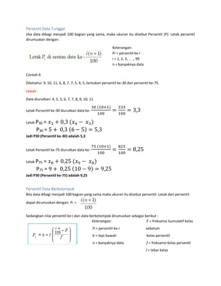 Persentil Data Tunggal
Jika data dibagi menjadi 100 bagian yang sama, maka ukuran itu disebut Persentil (P). Letak persentil
dirumuskan dengan:
Keterangan:
Pi = persentil ke-i
i = 1, 2, 3, . . ., 99
n = banyaknya data
Contoh 6
Diketahui: 9, 10, 11, 6, 8, 7, 7, 5, 4, 5, tentukan persentil ke-30 dan persentil ke-75.
Jawab :
Data diurutkan: 4, 5, 5, 6, 7, 7, 8, 9, 10, 11
Letak Persentil ke-30 diurutkan data ke-
30 (10+1)
100
=
333
100
= 3,3
Letak P30 = 𝑥3 + 0,3 (𝑥4 − 𝑥3)
P30 = 5 + 0,3 (6 − 5) = 5,3
Jadi P30 (Persentil ke-30) adalah 5,3
Letak Persentil ke-75 diurutkan data ke-
75 (10+1)
100
=
825
100
= 8,25
Letak P75 = 𝑥8 + 0,25 (𝑥9 − 𝑥8)
P75 = 9 + 0,25 (10 − 9) = 9,25
Jadi P30 (Persentil ke-75) adalah 9,25
Persentil Data Berkelompok
Bila data dibagi menjadi 100 bagian yang sama maka ukuran itu disebut persentil. Letak dari persentil
dapat dirumuskan dengan: P1 =
Sedangkan nilai persentil ke-i dari data berkelompok dirumuskan sebagai berikut :
Keterangan:
Pi = persentil ke-i
b = tepi bawah
n = banyaknya data
F = frekuensi kumulatif kelas
sebelum
kelas persentil
f = frekuensi kelas persentil
l = lebar kelas
 