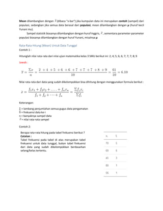 Mean dilambangkan dengan (dibaca "x-bar") jika kumpulan data ini merupakan contoh (sampel) dari
populasi, sedangkan jika semua data berasal dari populasi, mean dilambangkan dengan μ (huruf kecil
Yunani mu).
Sampel statistik biasanya dilambangkan dengan huruf Inggris, , sementara parameter-parameter
populasi biasanya dilambangkan dengan huruf Yunani, misalnya μ
Rata-Rata Hitung (Mean) Untuk Data Tunggal
Contoh 1 :
Hitunglah nilai rata-rata dari nilai ujian matematika kelas 3 SMU berikut ini: 2; 4; 5; 6; 6; 7; 7; 7; 8; 9
Jawab :
Nilai rata-rata dari data yang sudah dikelompokkan bisa dihitung dengan menggunakan formula berikut :
Keterangan:
∑ = lambang penjumlahan semua gugus data pengamatan
fi = frekuensi data ke-i
n = banyaknya sampel data
= nilai rata-rata sampel
Contoh 2:
Berapa rata-rata hitung pada tabel frekuensi berikut ?
Catatan :
Tabel frekuensi pada tabel di atas merupakan tabel
frekuensi untuk data tunggal, bukan tabel frekuensi
dari data yang sudah dikelompokkan berdasarkan
selang/kelas tertentu.
 