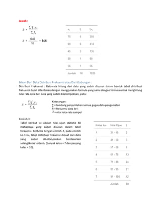 Jawab :
Mean Dari Data Distribusi Frekuensi atau Dari Gabungan :
Distribusi Frekuensi : Rata-rata hitung dari data yang sudah disusun dalam bentuk tabel distribusi
frekuensi dapat ditentukan dengan menggunakan formula yang sama dengan formula untuk menghitung
nilai rata-rata dari data yang sudah dikelompokkan, yaitu:
Keterangan:
∑ = lambang penjumlahan semua gugus data pengamatan
fi = frekuensi data ke-i
= nilai rata-rata sampel
Contoh 3:
Tabel berikut ini adalah nilai ujian statistik 80
mahasiswa yang sudah disusun dalam tabel
frekuensi. Berbeda dengan contoh 2, pada contoh
ke-3 ini, tabel distribusi frekuensi dibuat dari data
yang sudah dikelompokkan berdasarkan
selang/kelas tertentu (banyak kelas = 7 dan panjang
kelas = 10).
 