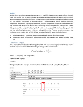 Median
Median dari n pengukuran atau pengamatan x1, x2 ,..., xn adalah nilai pengamatan yang terletak di tengah
gugus data setelah data tersebut diurutkan. Apabila banyaknya pengamatan (n) ganjil, median terletak
tepat ditengah gugus data, sedangkan bila n genap, median diperoleh dengan cara interpolasi yaitu rata-
rata dari dua data yang berada di tengah gugus data. Dengan demikian, median membagi himpunan
pengamatan menjadi dua bagian yang sama besar, 50% dari pengamatan terletak di bawah median dan
50% lagi terletak di atas median. Median sering dilambangkan dengan (dibaca "x-tilde") apabila sumber
datanya berasal dari sampel (dibaca "μ-tilde") untuk median populasi. Median tidak dipengaruhi oleh
nilai-nilai aktual dari pengamatan melainkan pada posisi mereka. Prosedur untuk menentukan nilai
median, pertama urutkan data terlebih dahulu, kemudian ikuti salah satu prosedur berikut ini:
 Banyak data ganjil → mediannya adalah nilai yang berada tepat di tengah gugus data
 Banyak data genap → mediannya adalah rata-rata dari dua nilai data yang berada di tengah gugus
data
Median Data Tunggal
Untuk menentukan median dari data tunggal, terlebih dulu kita harus mengetahui letak/posisi median
tersebut. Posisi median dapat ditentukan dengan menggunakan formula berikut :
dimana n = banyaknya data pengamatan.
Median apabila n ganjil:
Contoh 5:
Hitunglah median dari nilai ujian matematika kelas 3 SMU berikut ini: 8; 4; 5; 6; 7; 6; 7; 7; 2; 9; 10
Jawab:
Data : 8; 4; 5; 6; 7; 6; 7; 7; 2; 9; 10
Setelah diurutkan : 2; 4; 5; 6; 6; 7; 7; 7; 8; 9; 10
Banyaknya Data (n) : 11
Posisi Me : ½ (11+1) = 6
Median : 7 (data yang terletak pada urutan ke-6)
 