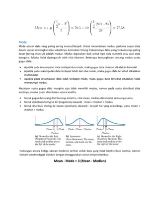 Mode
Mode adalah data yang paling sering muncul/terjadi. Untuk menentukan modus, pertama susun data
dalam urutan meningkat atau sebaliknya, kemudian hitung frekuensinya. Nilai yang frekuensinya paling
besar (sering muncul) adalah modus. Modus digunakan baik untuk tipe data numerik atau pun data
kategoris. Modus tidak dipengaruhi oleh nilai ekstrem. Beberapa kemungkinan tentang modus suatu
gugus data:
 Apabila pada sekumpulan data terdapat dua mode, maka gugus data tersebut dikatakan bimodal.
 Apabila pada sekumpulan data terdapat lebih dari dua mode, maka gugus data tersebut dikatakan
multimodal.
 Apabila pada sekumpulan data tidak terdapat mode, maka gugus data tersebut dikatakan tidak
mempunyai modus.
Meskipun suatu gugus data mungkin saja tidak memiliki modus, namun pada suatu distribusi data
kontinyu, modus dapat ditentukan secara analitis.
 Untuk gugus data yang distribusinya simetris, nilai mean, median dan modus semuanya sama.
 Untuk distribusi miring ke kiri (negatively skewed) : mean < median < modus
 Untuk distribusi miring ke kanan (positively skewed) : terjadi hal yang sebaliknya, yaitu mean >
median > modus.
Hubungan antara ketiga ukuran tendensi sentral untuk data yang tidak berdistribusi normal, namun
hampir simetris dapat didekati dengan menggunakan rumus empiris berikut :
Mean - Mode = 3 (Mean - Median)
 