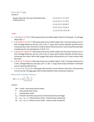 Modus Data Tunggal
Contoh 8:
Berapa modus dari nilai ujian matematika kelas
3 SMU berikut ini:
2, 4, 5, 6, 6, 7, 7, 7, 8, 9
2, 4, 6, 6, 6, 7, 7, 7, 8, 9
2, 4, 6, 6, 6, 7, 8, 8, 8, 9
2, 4, 5, 5, 6, 7, 7, 8, 8, 9
1, 2, 3, 4, 5, 6, 7, 8, 9, 10
Jawab :
 2, 4, 5, 6, 6, 7, 7, 7, 8, 9 → Nilai yang sering muncul adalah angka 7 (frekuensi terbanyak = 3), sehingga
Modus (M) = 7
 2, 4, 6, 6, 6, 7, 7, 7, 8, 9 → Nilai yang sering muncul adalah angka 6 dan 7 (masing-masing muncul 3
kali), sehingga Modusnya ada dua, yaitu 6 dan 7. Gugus data tersebut dikatakan bimodal karena
mempunyai dua modus. Karenake-2 mode tersebut nilainya berurutan, mode sering dihitung dengan
menghitung nilai rata-rata keduanya, ½ (6+7) = 6.5.
 2, 4, 6, 6, 6, 7, 8, 8, 8, 9 → Nilai yang sering muncul adalah angka 6 dan 8 (masing-masing muncul 3
kali), sehingga Modusnya ada dua, yaitu 6 dan 8. Gugus data tersebut dikatakan bimodal karena
mempunyai dua modus. Nilai mode tunggal tidak dapat dihitung karena ke-2 mode tersebut tidak
berurutan.
 2, 4, 5, 5, 6, 7, 7, 8, 8, 9 → Nilai yang sering muncul adalah angka 5, 6 dan 7 (masing-masing muncul
2 kali), sehingga Modusnya ada tiga, yaitu 5, 6 dan 7. Gugus data tersebut dikatakan multimodal
karena modusnya lebih dari dua.
 1, 2, 3, 4, 5, 6, 7, 8, 9, 10 → Pada gugus data tersebut, semua frekuensi data sama, masing-masing
muncul satu kali, sehingga gugus data tersebut dikatakan tidak mempunyai modusnya
Modus dalam Distribusi Frekuensi:
Dimana :
Mo = modal = kelas yang memuat modus
b = batas bawah kelas modal
p = panjang kelas modal
bmo = frekuensi dari kelas yang memuat modus (yang nilainya tertinggi)
b1 = bmo – bmo - 1 = frekuensi kelas modal – frekuensi kelas sebelumnya
b2 = bmo – bmo +1 = frekuensi kelas modal – frekuensi kelas sesudahnya
 