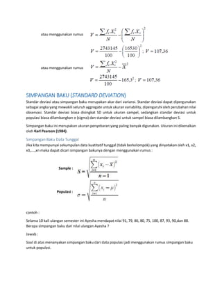 atau menggunakan rumus
atau menggunakan rumus
SIMPANGAN BAKU (STANDARD DEVIATION)
Standar deviasi atau simpangan baku merupakan akar dari variansi. Standar deviasi dapat dipergunakan
sebagai angka yang mewakili seluruh aggregate untuk ukuran variability, dipengaruhi oleh perubahan nilai
observasi. Standar deviasi biasa disingkat SD untuk ukuran sampel, sedangkan standar deviasi untuk
populasi biasa dilambangkan σ (sigma) dan standar deviasi untuk sampel biasa dilambangkan S.
Simpangan baku ini merupakan ukuran penyebaran yang paling banyak digunakan. Ukuran ini dikenalkan
oleh Karl Pearson (1984).
Simpangan Baku Data Tunggal
Jika kita mempunyai sekumpulan data kuatitatif tunggal (tidak berkelompok) yang dinyatakan oleh x1, x2,
x3,….,xn maka dapat dicari simpangan bakunya dengan menggunakan rumus :
Sample :
Populasi :
contoh :
Selama 10 kali ulangan semester ini Ayesha mendapat nilai 91, 79, 86, 80, 75, 100, 87, 93, 90,dan 88.
Berapa simpangan baku dari nilai ulangan Ayesha ?
Jawab :
Soal di atas menanyakan simpangan baku dari data populasi jadi menggunakan rumus simpangan baku
untuk populasi.
 