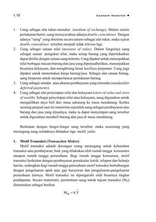1.10 Ekonomi Moneter 
1. Uang sebagai alat tukar-menukar (medium of exchange). Dalam sistem
pertukaran barter, uang mensyaratkan adanya double coincidence. Dengan
adanya “uang” yang diterima secara umum sebagai alat tukar, maka syarat
double coincidence tersebut menjadi tidak relevan lagi.
2. Uang sebagai satuan nilai (measure of value). Dalam fungsinya uang
sebagai satuan pengukur nilai, maka setiap barang yang dipertukarkan
dapat dinilai dengan satuan uang tertentu. Uang dipakai untuk menunjukkan
nilai berbagai macam barang dan jasa yang diperjualbelikan, menunjukkan
besarnya kekayaan, dan menghitung besar kecilnya pinjaman. Uang juga
dipakai untuk menentukan harga barang/jasa. Sebagai alat satuan hitung,
uang berperan untuk memperlancar pertukaran barang.
3. Uang sebagai standar atau ukuran pembayaran yang tertunda (standard for
deferred payments).
4. Uang sebagai alat penyimpan nilai dan kekayaan (store of value and store
of wealth). Sebagai penyimpan nilai atau kekayaan, uang digunakan untuk
mengalihkan daya beli dari masa sekarang ke masa mendatang. Ketika
seorang penjual saat ini menerima sejumlah uang sebagai pembayaran atas
barang dan jasa yang dijualnya, maka ia dapat menyimpan uang tersebut
untuk digunakan membeli barang dan jasa di masa mendatang.
Berkaitan dengan fungsi-fungsi uang tersebut, maka seseorang yang
memegang uang setidaknya dilandasi tiga motif; yaitu:
1. Motif Transaksi (Transaction Motive)
Motif transaksi adalah dorongan orang memegang untuk kebutuhan
transaksi atau pembayaran, baik yang dilakukan oleh rumah tangga konsumen
ataupun rumah tangga perusahaan. Bagi rumah tangga konsumen, motif
transaksi berkaitan dengan pembayaran pemakaian listrik, telepon dan belanja
harian, sedangkan bagi rumah tangga perusahaan motif transaksi berhubungan
dengan pengeluaran upah atau gaji karyawan dan pengeluaran-pengeluaran
perusahaan lainnya. Motif transaksi ini dipengaruhi oleh besarnya tingkat
pendapatan. Secara matematis, permintaan uang untuk tujuan transaksi (Md)
dirumuskan sebagai berikut.
dtM k Y


 