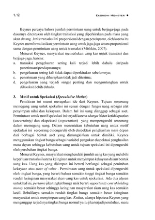 1.12 Ekonomi Moneter 
Keynes percaya bahwa jumlah permintaan uang untuk berjaga-jaga pada
dasarnya ditentukan oleh tingkat transaksi yang diperkirakan pada masa yang
akan datang. Jenis transaksi ini proporsional dengan pendapatan, oleh karena itu
Keynes memformulasikan permintaan uang untuk jaga-jaga secara proporsional
sama dengan permintaan uang untuk transaksi (Mishkin, 2007).
Menurut Keynes, masyarakat memerlukan uang kas untuk transaksi dan
berjaga-jaga, karena:
a. transaksi pengeluaran sering kali terjadi lebih dahulu daripada
penerimaan/pendapatannya;
b. pengeluaran sering kali tidak dapat diperkirakan sebelumnya;
c. penerimaan yang diharapkan tidak jadi diterima;
d. pengeluaran yang terjadi sangat penting dan menguntungkan untuk
dilakukan lebih dahulu.
3. Motif untuk Spekulasi (Speculative Motive)
Pemikiran ini murni merupakan ide dari Keynes. Tujuan seseorang
memegang uang untuk spekulasi ini sesuai dengan fungsi uang sebagai alat
penyimpan nilai dan kekayaan. Dalam hal ini uang dianggap sebagai aset.
Permintaan untuk motif spekulasi ini terjadi karena adanya faktor ketidakpastian
(uncertainty) dan ekspektasi (expectation) yang mempengaruhi seseorang
dalam memegang uang. Dalam menentukan kebutuhan uang untuk motif
spekulasi ini seseorang dipengaruhi oleh ekspektasi penghasilan masa depan
dari berbagai bentuk aset yang dimungkinkan untuk dimiliki. Keynes
menggunakan tingkat bunga sebagai variabel pengukur ekspektasi penghasilan
masa depan sehingga kebutuhan uang untuk tujuan spekulasi ini dipengaruhi
oleh perubahan tingkat bunga.
Menurut Keynes, masyarakat menghendaki jumlah uang kas yang melebihi
keperluan transaksi karena keinginan untuk menyimpan kekayaan dalam bentuk
uang kas. Uang kas yang disimpan ini berarti berfungsi sebagai penimbun
kekayaan atau store of value . Permintaan uang untuk spekulasi dipengaruhi
oleh tingkat bunga, yang berarti bahwa semakin tinggi tingkat bunga semakin
rendah keinginan masyarakat akan uang kas untuk spekulasi. Ada dua alasan
untuk hal ini, pertama jika tingkat bunga naik berarti opportunity cost of holding
money semakin besar sehingga keinginan masyarakat akan uang kas semakin
kecil. Sebaliknya semakin rendah tingkat bunga semakin besar keinginan
masyarakat untuk menyimpan uang kas. Kedua, adanya hipotesa Keynes yang
menganggap terjadinya tingkat bunga normal yaitu jika terjadi perubahan, suatu
 