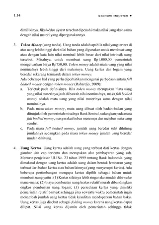 1.14 Ekonomi Moneter 
dimilikinya. Jika kedua syarat tersebut dipenuhi maka nilai uang akan sama
dengan nilai materi yang dipergunakannya.
3. Token Money (uang tanda). Uang tanda adalah apabila nilai yang tertera di
atas uang lebih tinggi dari nilai bahan yang digunakan untuk membuat uang
atau dengan kata lain nilai nominal lebih besar dari nilai intrinsik uang
tersebut. Misalnya, untuk membuat uang Rp1.000,00 pemerintah
mengeluarkan biaya Rp750,00. Token money adalah mata uang yang nilai
nominalnya lebih tinggi dari materinya. Uang kertas dan logam yang
beredar sekarang termasuk dalam token money.
Ada beberapa hal yang perlu diperhatikan mengenai perbedaan antara full
bodied money dengan token money (Rahardjo, 2009):
a. Terletak pada definisinya. Bila token money merupakan mata uang
yang nilai materinya jauh di bawah nilai nominalnya, maka full bodied
money adalah mata uang yang nilai materinya sama dengan nilai
nominalnya.
b. Pada masa token money, mata uang dibuat oleh badan-badan yang
ditunjuk oleh pemerintah misalnya Bank Sentral, sedangkan pada masa
full bodied money, masyarakat bebas menempa dan melebur mata uang
sendiri.
c. Pada masa full bodied money, jumlah uang beredar sulit dihitung
jumlahnya sedangkan pada masa token money jumlah uang beredar
mudah dihitung.
4. Uang Kertas. Uang kertas adalah uang yang terbuat dari kertas dengan
gambar dan cap tertentu dan merupakan alat pembayaran yang sah.
Menurut penjelasan UU No. 23 tahun 1999 tentang Bank Indonesia, yang
dimaksud dengan uang kertas adalah uang dalam bentuk lembaran yang
terbuat dari bahan kertas atau bahan lainnya (yang menyerupai kertas). Ada
beberapa pertimbangan mengapa kertas dipilih sebagai bahan untuk
membuat uang yaitu : (1) Kertas sifatnya lebih ringan dan mudah dibawa ke
mana-mana; (2) biaya pembuatan uang kertas relatif murah dibandingkan
ongkos pembuatan uang logam; (3) persediaan kertas yang dimiliki
pemerintah relatif banyak sehingga jika sewaktu waktu pemerintah ingin
menambah jumlah uang kertas tidak kesulitan mendapatkan bahan baku.
Uang kertas juga disebut sebagai folding money karena uang kertas dapat
dilipat. Nilai uang kertas dijamin oleh pemerintah sehingga tidak
 