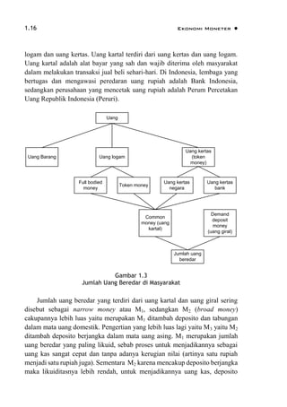 1.16 Ekonomi Moneter 
logam dan uang kertas. Uang kartal terdiri dari uang kertas dan uang logam.
Uang kartal adalah alat bayar yang sah dan wajib diterima oleh masyarakat
dalam melakukan transaksi jual beli sehari-hari. Di Indonesia, lembaga yang
bertugas dan mengawasi peredaran uang rupiah adalah Bank Indonesia,
sedangkan perusahaan yang mencetak uang rupiah adalah Perum Percetakan
Uang Republik Indonesia (Peruri).
Full bodied
money
Token money
Uang kertas
negara
Uang kertas
bank
Common
money (uang
kartal)
Demand
deposit
money
(uang giral)
Jumlah uang
beredar
Uang logam
Uang kertas
(token
money)
Uang Barang
Uang
Gambar 1.3
Jumlah Uang Beredar di Masyarakat
Jumlah uang beredar yang terdiri dari uang kartal dan uang giral sering
disebut sebagai narrow money atau M1, sedangkan M2 (broad money)
cakupannya lebih luas yaitu merupakan M1 ditambah deposito dan tabungan
dalam mata uang domestik. Pengertian yang lebih luas lagi yaitu M3 yaitu M2
ditambah deposito berjangka dalam mata uang asing. M1 merupakan jumlah
uang beredar yang paling likuid, sebab proses untuk menjadikannya sebagai
uang kas sangat cepat dan tanpa adanya kerugian nilai (artinya satu rupiah
menjadi satu rupiah juga). Sementara M2 karena mencakup deposito berjangka
maka likuiditasnya lebih rendah, untuk menjadikannya uang kas, deposito
 