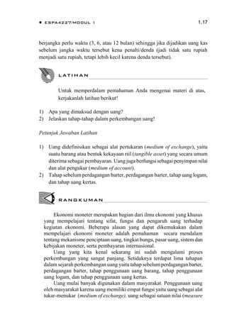  ESPA4227/MODUL 1 1.17
berjangka perlu waktu (3, 6, atau 12 bulan) sehingga jika dijadikan uang kas
sebelum jangka waktu tersebut kena penalti/denda (jadi tidak satu rupiah
menjadi satu rupiah, tetapi lebih kecil karena denda tersebut).
1) Apa yang dimaksud dengan uang?
2) Jelaskan tahap-tahap dalam perkembangan uang!
Petunjuk Jawaban Latihan
1) Uang didefinisikan sebagai alat pertukaran (medium of exchange), yaitu
suatu barang atau bentuk kekayaan riil (tangible asset) yang secara umum
diterima sebagai pembayaran. Uang juga berfungsi sebagai penyimpan nilai
dan alat pengukur (medium of account).
2) Tahap sebelum perdagangan barter, perdagangan barter, tahap uang logam,
dan tahap uang kertas.
Ekonomi moneter merupakan bagian dari ilmu ekonomi yang khusus
yang mempelajari tentang sifat, fungsi dan pengaruh uang terhadap
kegiatan ekonomi. Beberapa alasan yang dapat dikemukakan dalam
mempelajari ekonomi moneter adalah pemahaman secara mendalam
tentang mekanisme penciptaan uang, tingkat bunga, pasar uang, sistem dan
kebijakan moneter, serta pembayaran internasional.
Uang yang kita kenal sekarang ini sudah mengalami proses
perkembangan yang sangat panjang. Setidaknya terdapat lima tahapan
dalam sejarah perkembangan uang yaitu tahap sebelum perdagangan barter,
perdagangan barter, tahap penggunaan uang barang, tahap penggunaan
uang logam, dan tahap penggunaan uang kertas.
Uang mulai banyak digunakan dalam masyarakat. Penggunaan uang
oleh masyarakat karena uang memiliki empat fungsi yaitu uang sebagai alat
tukar-menukar (medium of exchange), uang sebagai satuan nilai (measure
LATIHAN
Untuk memperdalam pemahaman Anda mengenai materi di atas,
kerjakanlah latihan berikut!
RANGKUMAN
 