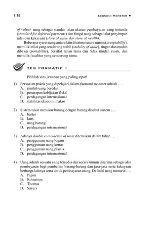 1.18 Ekonomi Moneter 
of value), uang sebagai standar atau ukuran pembayaran yang tertunda
(standard for deferred payments) dan fungsi uang sebagai alat penyimpan
nilai dan kekayaan (store of value dan store of wealth).
Beberapa syarat uang antara lain diterima secara umum(acceptability),
memiliki nilai yang cenderung stabil (stability of value), ringan dan mudah
dibawa (portability), bersifat tahan lama dan tidak mudah rusak, dan
memiliki kualitas yang cenderung sama.
1) Persoalan pokok yang dipelajari dalam ekonomi moneter adalah ….
A. jumlah uang beredar
B. penerapan kebijakan fiskal
C. perdagangan internasional
D. stabilitas ekonomi makro
2) Sistem tukar menukar barang dengan barang disebut sistem ….
A. barter
B. kurs
C. uang barang
D. perdagangan internasional
3) Adanya double coincidence of want ditemukan dalam tahap ....
A. penggunaan uang logam
B. penggunaan uang kertas
C. penggunaan uang plastik
D. perdagangan internasional
4) Uang adalah sesuatu yang tersedia dan secara umum diterima sebagai alat
pembayaran bagi pembelian barang-barang dan jasa-jasa serta kekayaan
berharga lainnya serta untuk pembayaran utang. Definisi uang menurut ….
A. Pigou
B. Robertson
C. Thomas
D. Sayers
TES FORMATIF 1
Pilihlah satu jawaban yang paling tepat!
 