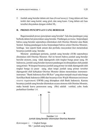  ESPA4227/MODUL 1 1.21
2. Jumlah uang beredar dalam arti luas (broad money). Uang dalam arti luas
terdiri dari uang kartal, uang giral, dan uang kuasi. Uang dalam arti luas
tersebut dinyatakan dengan simbol M2.
B. PROSES PENCIPTAAN UANG BEREDAR
Bagaimanakah proses penciptaan uang beredar? Ada dua pandangan yang
berbeda dalam hal pencetakan uang beredar. Pandangan pertama, berpendapat
bahwa uang beredar sepenuhnya ditentukan oleh Otoritas Moneter atau Bank
Sentral. Sedang pandangan kedua berpendapat bahwa selain Otoritas Moneter,
lembaga lain seperti bank umum dan perilaku masyarakat ikut menentukan
besarnya jumlah uang beredar.
Menurut pandangan pertama, jumlah uang beredar (JUB) sepenuhnya
ditentukan oleh Otoritas Moneter. Hal ini berarti bahwa jumlah uang beredar
bersifat otonom, yang tidak dipengaruhi oleh tingkat bunga pasar uang. Di
Indonesia, jumlah uang beredar menurut pandangan ini ditunjukkan oleh jumlah
uang primer. Walaupun besarnya jumlah uang primer ini tidak dipengaruhi oleh
tingkat bunga (i) pasar uang, akan tetapi jumlah uang primer tersebut
dipengaruhi oleh kebijakan Otoritas Moneter dalam menentukan instrumen-
instrumen ”Bank Indonesia Rate/BI Rate” yang akan menjadi sinyal suku bunga
Sertifikat Bank Indonesia (SBI) dan besarnya Giro Wajib Minimum (minimum
reserve requirement; GWM) yang ditetapkan oleh Bank Indonesia. Karena
besarnya jumlah uang beredar ditentukan secara otonom oleh Otoritas Moneter,
maka bentuk kurva penawaran uang (Ms) adalah vertikal, coba Anda
perhatikan Gambar 1.4.
i
Ms
Gambar 1.4
Jumlah Uang Beredar ditentukan Otoritas Moneter
Keterangan: i = tingkat bunga
Ms = jumlah uang beredar
 