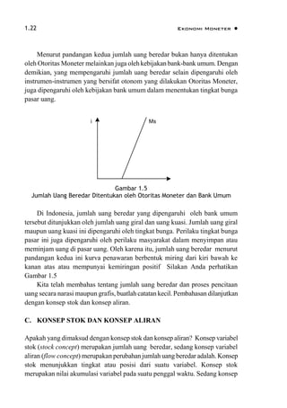 1.22 Ekonomi Moneter 
Menurut pandangan kedua jumlah uang beredar bukan hanya ditentukan
oleh Otoritas Moneter melainkan juga oleh kebijakan bank-bank umum. Dengan
demikian, yang mempengaruhi jumlah uang beredar selain dipengaruhi oleh
instrumen-instrumen yang bersifat otonom yang dilakukan Otoritas Moneter,
juga dipengaruhi oleh kebijakan bank umum dalam menentukan tingkat bunga
pasar uang.
i Ms
Gambar 1.5
Jumlah Uang Beredar Ditentukan oleh Otoritas Moneter dan Bank Umum
Di Indonesia, jumlah uang beredar yang dipengaruhi oleh bank umum
tersebut ditunjukkan oleh jumlah uang giral dan uang kuasi. Jumlah uang giral
maupun uang kuasi ini dipengaruhi oleh tingkat bunga. Perilaku tingkat bunga
pasar ini juga dipengaruhi oleh perilaku masyarakat dalam menyimpan atau
meminjam uang di pasar uang. Oleh karena itu, jumlah uang beredar menurut
pandangan kedua ini kurva penawaran berbentuk miring dari kiri bawah ke
kanan atas atau mempunyai kemiringan positif Silakan Anda perhatikan
Gambar 1.5
Kita telah membahas tentang jumlah uang beredar dan proses pencitaan
uang secara narasi maupun grafis, buatlah catatan kecil. Pembahasan dilanjutkan
dengan konsep stok dan konsep aliran.
C. KONSEP STOK DAN KONSEP ALIRAN
Apakah yang dimaksud dengan konsep stok dan konsep aliran? Konsep variabel
stok (stock concept) merupakan jumlah uang beredar, sedang konsep variabel
aliran (flow concept) merupakan perubahan jumlah uang beredar adalah. Konsep
stok menunjukkan tingkat atau posisi dari suatu variabel. Konsep stok
merupakan nilai akumulasi variabel pada suatu penggal waktu. Sedang konsep
 