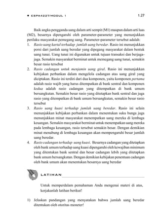  ESPA4227/MODUL 1 1.27
Baik angka pengganda uang dalam arti sempit (M1) maupun dalam arti luas
(M2), besarnya dipengaruhi oleh parameter-parameter yang menunjukkan
perilaku masyarakat pemegang uang. Parameter-parameter tersebut adalah:
1. Rasio uang kartal terhadap jumlah uang beredar. Rasio ini menunjukkan
porsi dari jumlah uang beredar yang dipegang masyarakat dalam bentuk
uang tunai. Uang tunai ini digunakan untuk tujuan transaksi dan berjaga-
jaga. Semakin masyarakat berminat untuk memegang uang tunai, semakin
besar rasio tersebut
2. Rasio cadangan untuk menjamin uang giral. Rasio ini menunjukkan
kebijakan perbankan dalam mengelola cadangan atas uang giral yang
diciptakan. Rasio ini terdiri dari dua komponen, yaitu komponen pertama
adalah rasio wajib yang harus ditempatkan di bank sentral dan komponen
kedua adalah rasio cadangan yang ditempatkan di bank umum
bersangkutan. Semakin besar rasio yang ditetapkan bank sentral dan juga
rasio yang ditempatkan di bank umum bersangkutan, semakin besar rasio
tersebut
3. Rasio uang kuasi terhadap jumlah uang beredar. Rasio ini selain
menunjukkan kebijakan perbankan dalam menentukan suku bunga juga
menunjukkan minat masyarakat menempatkan uang mereka di lembaga
keuangan. Semakin masyarakat berminat untuk menempatkan uang mereka
pada lembaga keuangan, rasio tersebut semakin besar. Dengan demikian
minat menabung di lembaga keuangan akan mempengaruhi besar jumlah
uang beredar.
4. Rasio cadangan terhadap uang kuasi. Besarnya cadangan yang ditetapkan
oleh bank umum terhadap uang kuasi dipengaruhi oleh kewajiban minimum
yang ditentukan bank sentral dan besar cadangan lebih yang ditetapkan
bank umum bersangkutan. Dengan demikian kebijakan penentuan cadangan
oleh bank umum akan menentukan besarnya uang beredar
1) Jelaskan pandangan yang menyatakan bahwa jumlah uang beredar
ditentukan oleh otoritas moneter!
LATIHAN
Untuk memperdalam pemahaman Anda mengenai materi di atas,
kerjakanlah latihan berikut!
 