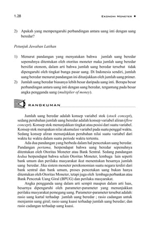 1.28 Ekonomi Moneter 
2) Apakah yang mempengaruhi perbandingan antara uang inti dengan uang
beredar?
Petunjuk Jawaban Latihan
1) Menurut pandangan yang menyatakan bahwa jumlah uang beredar
sepenuhnya ditentukan oleh otoritas moneter maka jumlah uang beredar
bersifat otonom, dalam arti bahwa jumlah uang beredar tersebut tidak
dipengaruhi oleh tingkat bunga pasar uang. Di Indonesia sendiri, jumlah
uang beredar menurut pandangan ini ditunjukkan oleh jumlah uang primer.
2) Jumlah uang beredar biasanya lebih besar daripada uang inti. Berapa besar
perbandingan antara uang inti dengan uang beredar, tergantung pada besar
angka pengganda uang (multiplier of money).
Jumlah uang beredar adalah konsep variabel stok (stock concept),
sedang perubahan jumlah uang beredar adalah konsep variabel aliran (flow
concept). Konsep stok menunjukkan tingkat atau posisi dari suatu variabel.
Konsep stok merupakan nilai akumulasi variabel pada suatu penggal waktu.
Sedang konsep aliran menunjukkan perubahan nilai suatu variabel dari
waktu ke waktu dalam suatu periode waktu tertentu.
Ada dua pandangan yang berbeda dalam hal pencetakan uang beredar.
Pandangan pertama, berpendapat bahwa uang beredar sepenuhnya
ditentukan oleh Otoritas Moneter atau Bank Sentral. Sedang pandangan
kedua berpendapat bahwa selain Otoritas Moneter, lembaga lain seperti
bank umum dan perilaku masyarakat ikut menentukan besarnya jumlah
uang beredar. Jika sistem moneter perekonomian suatu negara terdiri dari
bank sentral dan bank umum, proses pencetakan uang bukan hanya
ditentukan oleh Otoritas Moneter, tetapi juga oleh lembaga perbankan atau
Bank Pencetak Uang Giral (BPUG) dan perilaku masyarakat.
Angka pengganda uang dalam arti sempit maupun dalam arti luas,
besarnya dipengaruhi oleh parameter-parameter yang menunjukkan
perilaku masyarakat pemegang uang. Parameter-parameter tersebut adalah:
rasio uang kartal terhadap jumlah uang beredar ; rasio cadangan untuk
menjamin uang giral; rasio uang kuasi terhadap jumlah uang beredar; dan
rasio cadangan terhadap uang kuasi.
RANGKUMAN
 