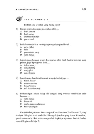  ESPA4227/MODUL 1 1.29
1) Proses pencetakan uang ditentukan oleh ....
A. bank umum
B. bank asing
C. otoritas moneter
D. pemerintah
2) Perilaku masyarakat memegang uang dipengaruhi oleh ....
A. gaya hidup
B. kurs
C. permintaan uang
D. suku bunga
3) Jumlah uang beredar selain dipengaruhi oleh Bank Sentral melalui uang
primer, juga dipengaruhi oleh ....
A. token money
B. uang barang
C. uang giral
D. uang logam
4) Jumlah uang beredar dalam arti sempit disebut juga ....
A. token money
B. narrow money
C. broad money
D. full bodied money
5) Perbandingan antara uang inti dengan uang beredar ditentukan oleh
besaran ....
A. suku bunga
B. investasi
C. angka pengganda uang
D. rasio cadangan
Cocokkanlah jawaban Anda dengan Kunci Jawaban Tes Formatif 2 yang
terdapat di bagian akhir modul ini. Hitunglah jawaban yang benar. Kemudian,
gunakan rumus berikut untuk mengetahui tingkat penguasaan Anda terhadap
materi Kegiatan Belajar 2.
TES FORMATIF 2
Pilihlah satu jawaban yang paling tepat!
 