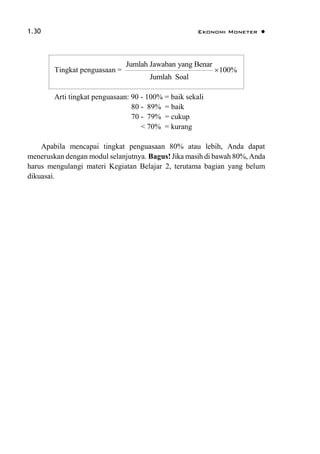 1.30 Ekonomi Moneter 
Arti tingkat penguasaan: 90 - 100% = baik sekali
80 - 89% = baik
70 - 79% = cukup
< 70% = kurang
Apabila mencapai tingkat penguasaan 80% atau lebih, Anda dapat
meneruskan dengan modul selanjutnya. Bagus! Jika masih di bawah 80%, Anda
harus mengulangi materi Kegiatan Belajar 2, terutama bagian yang belum
dikuasai.
Tingkat penguasaan =
Jumlah Jawaban yang Benar
100%
Jumlah Soal

 