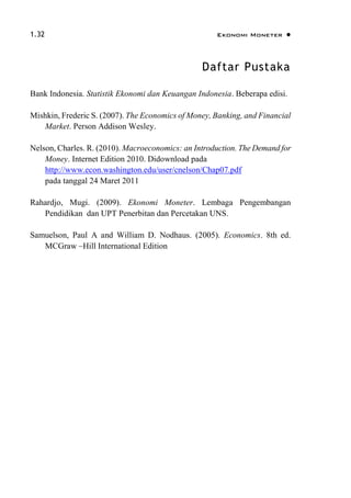 1.32 Ekonomi Moneter 
Daftar Pustaka
Bank Indonesia. Statistik Ekonomi dan Keuangan Indonesia. Beberapa edisi.
Mishkin, Frederic S. (2007). The Economics of Money, Banking, and Financial
Market. Person Addison Wesley.
Nelson, Charles. R. (2010). Macroeconomics: an Introduction. The Demand for
Money. Internet Edition 2010. Didownload pada
http://www.econ.washington.edu/user/cnelson/Chap07.pdf
pada tanggal 24 Maret 2011
Rahardjo, Mugi. (2009). Ekonomi Moneter. Lembaga Pengembangan
Pendidikan dan UPT Penerbitan dan Percetakan UNS.
Samuelson, Paul A and William D. Nodhaus. (2005). Economics. 8th ed.
MCGraw –Hill International Edition
 