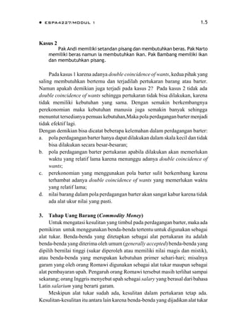  ESPA4227/MODUL 1 1.5
Kasus 2
Pak Andi memiliki setandan pisang dan membutuhkan beras. Pak Narto
memiliki beras namun ia membutuhkan ikan. Pak Bambang memiliki ikan
dan membutuhkan pisang.
Pada kasus 1 karena adanya double coincidence of wants, kedua pihak yang
saling membutuhkan bertemu dan terjadilah pertukaran barang atau barter.
Namun apakah demikian juga terjadi pada kasus 2? Pada kasus 2 tidak ada
double coincidence of wants sehingga pertukaran tidak bisa dilakukan, karena
tidak memiliki kebutuhan yang sama. Dengan semakin berkembangnya
perekonomian maka kebutuhan manusia juga semakin banyak sehingga
menuntut tersedianya pemuas kebutuhan,Maka pola perdagangan barter menjadi
tidak efektif lagi.
Dengan demikian bisa dicatat beberapa kelemahan dalam perdagangan barter:
a. pola perdagangan barter hanya dapat dilakukan dalam skala kecil dan tidak
bisa dilakukan secara besar-besaran;
b. pola perdagangan barter pertukaran apabila dilakukan akan memerlukan
waktu yang relatif lama karena menunggu adanya double coincidence of
wants;
c. perekonomian yang menggunakan pola barter sulit berkembang karena
terhambat adanya double coincidence of wants yang memerlukan waktu
yang relatif lama;
d. nilai barang dalam pola perdagangan barter akan sangat kabur karena tidak
ada alat ukur nilai yang pasti.
3. Tahap Uang Barang (Commodity Money)
Untuk mengatasi kesulitan yang timbul pada perdagangan barter, maka ada
pemikiran untuk menggunakan benda-benda tertentu untuk digunakan sebagai
alat tukar. Benda-benda yang ditetapkan sebagai alat pertukaran itu adalah
benda-benda yang diterima oleh umum (generally accepted) benda-benda yang
dipilih bernilai tinggi (sukar diperoleh atau memiliki nilai magis dan mistik),
atau benda-benda yang merupakan kebutuhan primer sehari-hari; misalnya
garam yang oleh orang Romawi digunakan sebagai alat tukar maupun sebagai
alat pembayaran upah. Pengaruh orang Romawi tersebut masih terlihat sampai
sekarang; orang Inggris menyebut upah sebagai salary yang berasal dari bahasa
Latin salarium yang berarti garam.
Meskipun alat tukar sudah ada, kesulitan dalam pertukaran tetap ada.
Kesulitan-kesulitan itu antara lain karena benda-benda yang dijadikan alat tukar
 
