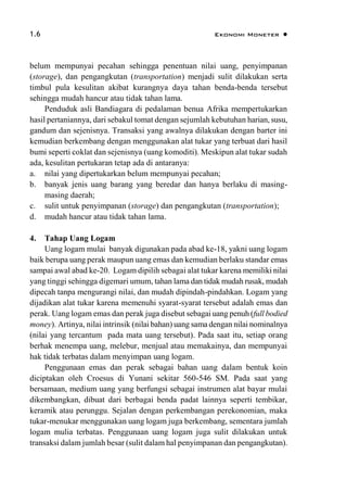 1.6 Ekonomi Moneter 
belum mempunyai pecahan sehingga penentuan nilai uang, penyimpanan
(storage), dan pengangkutan (transportation) menjadi sulit dilakukan serta
timbul pula kesulitan akibat kurangnya daya tahan benda-benda tersebut
sehingga mudah hancur atau tidak tahan lama.
Penduduk asli Bandiagara di pedalaman benua Afrika mempertukarkan
hasil pertaniannya, dari sebakul tomat dengan sejumlah kebutuhan harian, susu,
gandum dan sejenisnya. Transaksi yang awalnya dilakukan dengan barter ini
kemudian berkembang dengan menggunakan alat tukar yang terbuat dari hasil
bumi seperti coklat dan sejenisnya (uang komoditi). Meskipun alat tukar sudah
ada, kesulitan pertukaran tetap ada di antaranya:
a. nilai yang dipertukarkan belum mempunyai pecahan;
b. banyak jenis uang barang yang beredar dan hanya berlaku di masing-
masing daerah;
c. sulit untuk penyimpanan (storage) dan pengangkutan (transportation);
d. mudah hancur atau tidak tahan lama.
4. Tahap Uang Logam
Uang logam mulai banyak digunakan pada abad ke-18, yakni uang logam
baik berupa uang perak maupun uang emas dan kemudian berlaku standar emas
sampai awal abad ke-20. Logam dipilih sebagai alat tukar karena memiliki nilai
yang tinggi sehingga digemari umum, tahan lama dan tidak mudah rusak, mudah
dipecah tanpa mengurangi nilai, dan mudah dipindah-pindahkan. Logam yang
dijadikan alat tukar karena memenuhi syarat-syarat tersebut adalah emas dan
perak. Uang logam emas dan perak juga disebut sebagai uang penuh (full bodied
money). Artinya, nilai intrinsik (nilai bahan) uang sama dengan nilai nominalnya
(nilai yang tercantum pada mata uang tersebut). Pada saat itu, setiap orang
berhak menempa uang, melebur, menjual atau memakainya, dan mempunyai
hak tidak terbatas dalam menyimpan uang logam.
Penggunaan emas dan perak sebagai bahan uang dalam bentuk koin
diciptakan oleh Croesus di Yunani sekitar 560-546 SM. Pada saat yang
bersamaan, medium uang yang berfungsi sebagai instrumen alat bayar mulai
dikembangkan, dibuat dari berbagai benda padat lainnya seperti tembikar,
keramik atau perunggu. Sejalan dengan perkembangan perekonomian, maka
tukar-menukar menggunakan uang logam juga berkembang, sementara jumlah
logam mulia terbatas. Penggunaan uang logam juga sulit dilakukan untuk
transaksi dalam jumlah besar (sulit dalam hal penyimpanan dan pengangkutan).
 