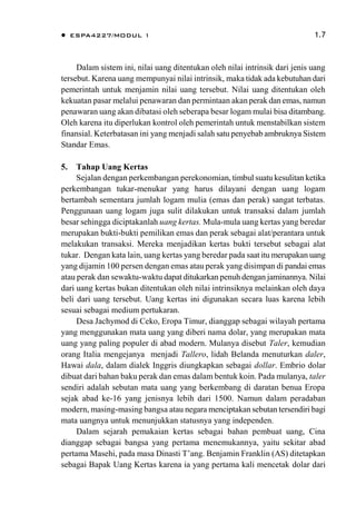  ESPA4227/MODUL 1 1.7
Dalam sistem ini, nilai uang ditentukan oleh nilai intrinsik dari jenis uang
tersebut. Karena uang mempunyai nilai intrinsik, maka tidak ada kebutuhan dari
pemerintah untuk menjamin nilai uang tersebut. Nilai uang ditentukan oleh
kekuatan pasar melalui penawaran dan permintaan akan perak dan emas, namun
penawaran uang akan dibatasi oleh seberapa besar logam mulai bisa ditambang.
Oleh karena itu diperlukan kontrol oleh pemerintah untuk menstabilkan sistem
finansial. Keterbatasan ini yang menjadi salah satu penyebab ambruknya Sistem
Standar Emas.
5. Tahap Uang Kertas
Sejalan dengan perkembangan perekonomian, timbul suatu kesulitan ketika
perkembangan tukar-menukar yang harus dilayani dengan uang logam
bertambah sementara jumlah logam mulia (emas dan perak) sangat terbatas.
Penggunaan uang logam juga sulit dilakukan untuk transaksi dalam jumlah
besar sehingga diciptakanlah uang kertas. Mula-mula uang kertas yang beredar
merupakan bukti-bukti pemilikan emas dan perak sebagai alat/perantara untuk
melakukan transaksi. Mereka menjadikan kertas bukti tersebut sebagai alat
tukar. Dengan kata lain, uang kertas yang beredar pada saat itu merupakan uang
yang dijamin 100 persen dengan emas atau perak yang disimpan di pandai emas
atau perak dan sewaktu-waktu dapat ditukarkan penuh dengan jaminannya. Nilai
dari uang kertas bukan ditentukan oleh nilai intrinsiknya melainkan oleh daya
beli dari uang tersebut. Uang kertas ini digunakan secara luas karena lebih
sesuai sebagai medium pertukaran.
Desa Jachymod di Ceko, Eropa Timur, dianggap sebagai wilayah pertama
yang menggunakan mata uang yang diberi nama dolar, yang merupakan mata
uang yang paling populer di abad modern. Mulanya disebut Taler, kemudian
orang Italia mengejanya menjadi Tallero, lidah Belanda menuturkan daler,
Hawai dala, dalam dialek Inggris diungkapkan sebagai dollar. Embrio dolar
dibuat dari bahan baku perak dan emas dalam bentuk koin. Pada mulanya, taler
sendiri adalah sebutan mata uang yang berkembang di daratan benua Eropa
sejak abad ke-16 yang jenisnya lebih dari 1500. Namun dalam peradaban
modern, masing-masing bangsa atau negara menciptakan sebutan tersendiri bagi
mata uangnya untuk menunjukkan statusnya yang independen.
Dalam sejarah pemakaian kertas sebagai bahan pembuat uang, Cina
dianggap sebagai bangsa yang pertama menemukannya, yaitu sekitar abad
pertama Masehi, pada masa Dinasti T’ang. Benjamin Franklin (AS) ditetapkan
sebagai Bapak Uang Kertas karena ia yang pertama kali mencetak dolar dari
 
