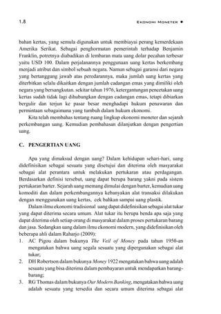 1.8 Ekonomi Moneter 
bahan kertas, yang semula digunakan untuk membiayai perang kemerdekaan
Amerika Serikat. Sebagai penghormatan pemerintah terhadap Benjamin
Franklin, potretnya diabadikan di lembaran mata uang dolar pecahan terbesar
yaitu USD 100. Dalam perjalanannya penggunaan uang kertas berkembang
menjadi atribut dan simbol sebuah negara. Namun sebagai garansi dari negara
yang bertanggung jawab atas peredarannya, maka jumlah uang kertas yang
diterbitkan selalu dikaitkan dengan jumlah cadangan emas yang dimiliki oleh
negara yang bersangkutan. sekitar tahun 1976, ketergantungan pencetakan uang
kertas sudah tidak lagi dihubungkan dengan cadangan emas, tetapi dibiarkan
bergulir dan terjun ke pasar besar menghadapi hukum penawaran dan
permintaan sebagaimana yang tumbuh dalam hukum ekonomi.
Kita telah membahas tentang ruang lingkup ekonomi moneter dan sejarah
perkembangan uang. Kemudian pembahasan dilanjutkan dengan pengertian
uang.
C. PENGERTIAN UANG
Apa yang dimaksud dengan uang? Dalam kehidupan sehari-hari, uang
didefinisikan sebagai sesuatu yang disetujui dan diterima oleh masyarakat
sebagai alat perantara untuk melakukan pertukaran atau perdagangan.
Berdasarkan definisi tersebut, uang dapat berupa barang yakni pada sistem
pertukaran barter. Sejarah uang memang dimulai dengan barter, kemudian uang
komoditi dan dalam perkembangannya kebanyakan alat transaksi dilakukan
dengan menggunakan uang kertas, cek bahkan sampai uang plastik.
Dalam ilmu ekonomi tradisional uang dapat didefinisikan sebagai alat tukar
yang dapat diterima secara umum. Alat tukar itu berupa benda apa saja yang
dapat diterima oleh setiap orang di masyarakat dalam proses pertukaran barang
dan jasa. Sedangkan uang dalam ilmu ekonomi modern, yang didefinisikan oleh
beberapa ahli dalam Raharjo (2009):
1. AC Pigou dalam bukunya The Veil of Money pada tahun 1950-an
mengatakan bahwa uang segala sesuatu yang dipergunakan sebagai alat
tukar;
2. DH Robertson dalam bukunya Money 1922 mengatakan bahwa uang adalah
sesuatu yang bisa diterima dalam pembayaran untuk mendapatkan barang-
barang;
3. RG Thomas dalam bukunya Our Modern Banking, mengatakan bahwa uang
adalah sesuatu yang tersedia dan secara umum diterima sebagai alat
 