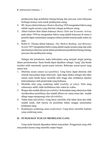  ESPA4227/MODUL 1 1.9
pembayaran bagi pembelian barang-barang dan jasa-jasa serta kekayaan
berharga lainnya serta untuk pembayaran utang;
4. RS. Sayers dalam bukunya Modern Banking 1938 mengatakan bahwa uang
adalah segala sesuatu yang diterima sebagai pembayar utang;
5. Albert Gailorrt Hart dalam bukunya Money Debt and Economic Activity
pada tahun 1950-an mengatakan bahwa uang adalah kekayaan di mana si
pemilik dapat melunaskan utangnya dalam jumlah tertentu pada waktu itu
juga;
6. Rollin G. Thomas dalam bukunya Our Modern Banking and Monetary
System 1957 mengatakan bahwa uang adalah segala sesuatu yang siap sedia
dan biasanya diterima umum dalam pembayaran pembelian barang-barang,
jasa-jasa dan pembayaran utang.
Sebagai alat pertukaran, maka keberadaan uang menjadi sangat penting
dalam perekonomian. Suatu benda dapat dijadikan sebagai "uang" jika benda
tersebut telah memenuhi syarat-syarat tertentu. Beberapa syarat-syarat uang
antara lain:
1. Diterima secara umum (acceptability). Uang harus dapat diterima oleh
seluruh masyarakat tanpa terkecuali. Agar dapat diakui sebagai alat tukar
umum suatu benda harus memiliki nilai tinggi atau setidaknya dijamin
keberadaannya oleh pemerintah yang berkuasa.
2. Memiliki nilai yang cenderung stabil (stability of value). Nilai uang
seharusnya stabil, tidak berfluktuasi dari waktu ke waktu.
3. Ringan dan mudah dibawa (portability). Keberadaan uang seharusnya tidak
memberatkan pemiliknya dan mudah dibawa ke mana-mana dan mudah
dibagi tanpa mengurangi nilai (divisibility).
4. Tahan lama (durability). Uang harus memiliki sifat tahan lama dan tidak
mudah rusak, oleh karena itu pemilihan bahan sanggat menentukan
ketahanan uang.
5. Kualitasnya cenderung sama (uniformity). Uang harus memiliki kualitas
yang cenderung sama.
D. FUNGSI DAN TUJUAN MEMEGANG UANG
Uang mulai banyak digunakan dalam masyarakat. Penggunaan uang oleh
masyarakat karena uang memiliki empat fungsi:
 